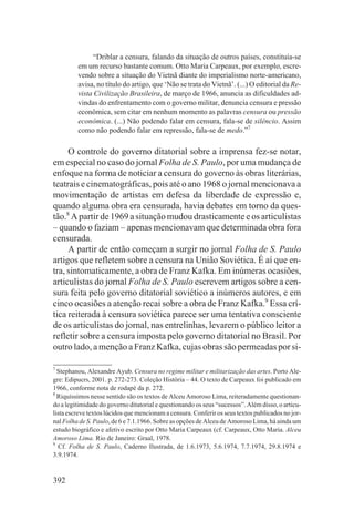 “Driblar a censura, falando da situação de outros países, constituía-se
         em um recurso bastante comum. Otto Maria Carpeaux, por exemplo, escre-
         vendo sobre a situação do Vietnã diante do imperialismo norte-americano,
         avisa, no título do artigo, que ‘Não se trata do Vietnã’. (...) O editorial da Re-
         vista Civilização Brasileira, de março de 1966, anuncia as dificuldades ad-
         vindas do enfrentamento com o governo militar, denuncia censura e pressão
         econômica, sem citar em nenhum momento as palavras censura ou pressão
         econômica. (...) Não podendo falar em censura, fala-se de silêncio. Assim
         como não podendo falar em repressão, fala-se de medo.”7

     O controle do governo ditatorial sobre a imprensa fez-se notar,
em especial no caso do jornal Folha de S. Paulo, por uma mudança de
enfoque na forma de noticiar a censura do governo às obras literárias,
teatrais e cinematográficas, pois até o ano 1968 o jornal mencionava a
movimentação de artistas em defesa da liberdade de expressão e,
quando alguma obra era censurada, havia debates em torno da ques-
tão.8 A partir de 1969 a situação mudou drasticamente e os articulistas
– quando o faziam – apenas mencionavam que determinada obra fora
censurada.
     A partir de então começam a surgir no jornal Folha de S. Paulo
artigos que refletem sobre a censura na União Soviética. É aí que en-
tra, sintomaticamente, a obra de Franz Kafka. Em inúmeras ocasiões,
articulistas do jornal Folha de S. Paulo escrevem artigos sobre a cen-
sura feita pelo governo ditatorial soviético a inúmeros autores, e em
cinco ocasiões a atenção recai sobre a obra de Franz Kafka.9 Essa crí-
tica reiterada à censura soviética parece ser uma tentativa consciente
de os articulistas do jornal, nas entrelinhas, levarem o público leitor a
refletir sobre a censura imposta pelo governo ditatorial no Brasil. Por
outro lado, a menção a Franz Kafka, cujas obras são permeadas por si-

7
  Stephanou, Alexandre Ayub. Censura no regime militar e militarização das artes. Porto Ale-
gre: Edipucrs, 2001. p. 272-273. Coleção História – 44. O texto de Carpeaux foi publicado em
1966, conforme nota de rodapé da p. 272.
8
  Riquíssimos nesse sentido são os textos de Alceu Amoroso Lima, reiteradamente questionan-
do a legitimidade do governo ditatorial e questionando os seus “sucessos”. Além disso, o articu-
lista escreve textos lúcidos que mencionam a censura. Conferir os seus textos publicados no jor-
nal Folha de S. Paulo, de 6 e 7.1.1966. Sobre as opções de Alceu de Amoroso Lima, há ainda um
estudo biográfico e afetivo escrito por Otto Maria Carpeaux (cf. Carpeaux, Otto Maria. Alceu
Amoroso Lima. Rio de Janeiro: Graal, 1978.
9
  Cf. Folha de S. Paulo, Caderno Ilustrada, de 1.6.1973, 5.6.1974, 7.7.1974, 29.8.1974 e
3.9.1974.


392
 