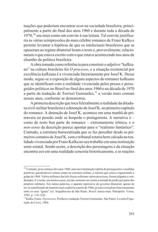 tuações que poderiam encontrar ecos na sociedade brasileira, princi-
palmente a partir do final dos anos 1960 e durante toda a década de
1970,10 soa mais como um convite à sua leitura. Tal convite justifica-
ria as várias reimpressões do mais célebre romance de Franz Kafka e
permite levantar a hipótese de que os intelectuais brasileiros que se
opuseram ao regime ditatorial leram o texto e, provavelmente, relacio-
naram o que estava escrito com o que estava acontecendo nos anos de
chumbo da política brasileira.
     A obra tomada como referência para construir o adjetivo “kafkia-
no” na cultura brasileira foi O processo, e a situação existencial por
excelência kafkiana é a vivenciada literariamente por Josef K. Desse
modo, segue-se a exposição de alguns aspectos do romance kafkiano
que se identificam com a realidade vivenciada pelos presos e perse-
guidos políticos no Brasil no final dos anos 1960 e na década de 1970
a partir da tradução de Torrieri Guimarães,11 a versão mais comum
nesses anos, conforme se demonstrou.
     A primeira descrição que toca fulcralmente a realidade da ditadu-
ra civil-militar brasileira é a detenção de Josef K. no primeiro capítulo
do romance. A detenção de Josef K. acontece em uma manhã de pri-
mavera na pensão onde se hospeda o protagonista. A narrativa é –
como de resto boa parte do romance – extremamente irônica, e o
non-sense da descrição parece apontar para o “realismo fantástico”.
Contudo, a estrutura burocratizada que se faz perceber desde os pri-
meiros contatos de Josef K. com o tribunal estaria bem calcada na rea-
lidade vivenciada por Franz Kafka no seu trabalho em uma instituição
semi-estatal. Sendo assim, a descrição dos personagens e da situação
encontra eco em uma realidade concreta historicamente, e as reações


10
   Contudo, já no começo dos anos 1960, uma movimentação repleta de perseguições e medidas
punitivas questionáveis tomou corpo na estrutura militar, a mesma que estava organizando o
golpe de 1964. Vários militares das três forças sofreram vários processos, foram julgados e con-
denados. E a razão, em muitos casos, era tão-somente ser contra a tomada de poder por parte dos
próprios militares. Em outras palavras, o aparato repressivo do governo ditatorial, apesar de
ter-se manifestado de maneira mais explícita a partir de 1968, já estava em pleno funcionamento
entre os seus “iguais” (cf. Arquidiocese de São Paulo. Brasil: nunca mais. Petrópolis: Vozes,
1985. p. 118-124).
11
   Kafka, Franz. O processo. Prefácio e tradução Torrieri Guimarães. São Paulo: Livraria Expo-
sição do Livro, 1964.


                                                                                           393
 