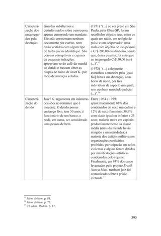 Caracteri-     Guardas subalternos e              (1971) “(...) ao ser preso em São
 zação dos      desinformados sobre o processo,    Paulo, pela Oban/SP, foram
 encarrega-     apenas cumprindo um mandato.       recolhidos objetos seus, entre os
 dos pela       Eles não apresentam nenhum         quais um rádio, um relógio de
 detenção       documento por escrito, nem         pulso e um despertador, uma
                estão vestidos com algum tipo      mala com objetos de uso pessoal
                de farda que os identifique. São   e Cr$ 200,00 em dinheiro, sendo
                pessoas corruptíveis e capazes     que, dessa quantia, foi entregue
                de pequenas infrações:             ao interrogado Cr$ 50,00 (sic)
                apropriam-se do café-da-manhã      (...)”.15
                do detido e buscam obter as        (1973) “(...) a depoente
                roupas de baixo de Josef K. por    estranhou a maneira pela [qual
                meio de ameaças veladas.           foi] feita a sua detenção, altas
                                                   horas da noite, por três
                                                   indivíduos de aspecto marginal,
                                                   sem nenhum mandado judicial
                                                   (...)”.16
 Caracteri-     Josef K. argumenta em inúmeras     Entre 1964 e 1979:
 zação do       ocasiões no romance que é          aproximadamente 88% dos
 detido         inocente. O detido possui          condenados do sexo masculino e
                endereço fixo, tem 30 anos, é      12% do sexo feminino; 38,9%
                funcionário de um banco, e         com idade igual ou inferior a 25
                pode, em suma, ser considerado     anos; maioria mora em capitais;
                uma pessoa de bem.                 predominantemente da classe
                                                   média (mais da metade havia
                                                   atingido a universidade); a
                                                   maioria dos detidos militava em
                                                   organizações partidárias
                                                   proibidas, participação em ações
                                                   violentas e alguns foram detidos
                                                   por manifestações artísticas
                                                   condenadas pelo regime.
                                                   Finalmente, em 84% dos casos
                                                   levantados pelo projeto Brasil
                                                   Nunca Mais, nenhum juiz foi
                                                   comunicado sobre a prisão
                                                   efetuada.17




15
   Idem. Ibidem. p. 81.
16
   Idem. Ibidem. p. 77.
17
   Cf. Idem. Ibidem. p. 87.


                                                                                395
 