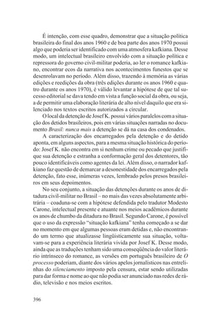 É intenção, com esse quadro, demonstrar que a situação política
brasileira do final dos anos 1960 e de boa parte dos anos 1970 possui
algo que poderia ser identificado com uma atmosfera kafkiana. Desse
modo, um intelectual brasileiro envolvido com a situação política e
repressora do governo civil-militar poderia, ao ler o romance kafkia-
no, encontrar ecos da narrativa nos acontecimentos funestos que se
desenrolavam no período. Além disso, trazendo à memória as várias
edições e reedições da obra (três edições durante os anos 1960 e qua-
tro durante os anos 1970), é válido levantar a hipótese de que tal su-
cesso editorial se dava tendo em vista a função social da obra, ou seja,
a de permitir uma elaboração literária de alto nível daquilo que era si-
lenciado nos textos escritos autorizados a circular.
     O local da detenção de Josef K. possui vários paralelos com a situa-
ção dos detidos brasileiros, pois em várias situações narradas no docu-
mento Brasil: nunca mais a detenção se dá na casa dos condenados.
     A caracterização dos encarregados pela detenção e do detido
aponta, em alguns aspectos, para a mesma situação histórica do perío-
do: Josef K. não encontra em si nenhum crime ou pecado que justifi-
que sua detenção e estranha a conformação geral dos detentores, tão
pouco identificáveis como agentes da lei. Além disso, o narrador kaf-
kiano faz questão de demarcar a desonestidade dos encarregados pela
detenção, fato esse, inúmeras vezes, lembrado pelos presos brasilei-
ros em seus depoimentos.
     No seu conjunto, a situação das detenções durante os anos de di-
tadura civil-militar no Brasil – no mais das vezes absolutamente arbi-
trária – coaduna-se com a hipótese defendida pelo tradutor Modesto
Carone, intelectual presente e atuante nos meios acadêmicos durante
os anos de chumbo da ditadura no Brasil. Segundo Carone, é possível
que o uso da expressão “situação kafkiana” tenha começado a se dar
no momento em que algumas pessoas eram detidas e, não encontran-
do um termo que atualizasse lingüisticamente sua situação, volta-
vam-se para a experiência literária vivida por Josef K. Desse modo,
ainda que as traduções tenham sido uma conseqüência do valor literá-
rio intrínseco do romance, as versões em português brasileiro de O
processo poderiam, diante dos vários apelos jornalísticos nas entreli-
nhas do silenciamento imposto pela censura, estar sendo utilizadas
para dar forma e nome ao que não podia ser anunciado nas redes de rá-
dio, televisão e nos meios escritos.

396
 