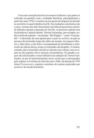 Uma outra situação descrita no romance kafkiano e que pode ser
colocada em paralelo com a realidade brasileira, principalmente a
partir dos anos 1970, é a tortura em um quarto de despejos localizado
no escritório no qual trabalha Josef K. Nas traduções constitutivas do
corpus, a tortura dos dois funcionários do tribunal que teriam cometi-
do infrações durante a detenção de Josef K. no primeiro capítulo está
localizada no Capítulo Quinto. Torrieri Guimarães, por exemplo, tra-
duz o título do capítulo – em alemão, “Der Prügler” – como “O açoita-
dor”. A descrição da cena aponta para a ação na surdina, na qual as
pessoas são torturadas longe dos olhos do mundo, em espaços infec-
tos e, além disso, a dor física é acompanhada de humilhação e senti-
mento de subserviência, já que os torturados são despidos. A tortura,
contudo, não é resumida a um dia na vida das suas vítimas, mas se re-
pete no dia seguinte sob as mesmas circunstâncias. No quadro a se-
guir são relacionados o texto kafkiano (na tradução de Torrieri Gui-
marães, já que foi prioritariamente nessa versão que os perseguidos
pelo regime civil-militar do final dos anos 1960 e da década de 1970
leram O processo) e aspectos correlatos de torturas praticadas por
membros do Estado brasileiro:




                                                                  397
 