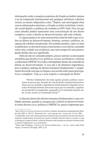 informações sobre a atuação econômica do Estado no âmbito interno
e no da cooperação internacional sem qualquer referência a direitos
sociais, ao menos subjacentes a elas.4 Depois, sem uma ligação clara
com as informações anteriores, o Estado se refere à telefonia, à inclu-
são social digital e a políticas de combate ao HIV/Aids. Ora, em que
essas atitudes podem representar uma concretização de um direito
complexo, como o direito ao desenvolvimento, não está evidente.
    A vagueza parece ser uma característica atual de tudo o que se re-
fere ao direito ao desenvolvimento, doutrina, normas e políticas, in-
capazes de o definir com precisão. Em sentido contrário, cada vez mais
se publicam e se discutem temas concernentes a esse direito, tomando
como uma verdade sua existência, mas nem sempre há uma preocu-
pação detida com seu significado.
    Além de não ter conteúdo próprio, poucos autores se preocupam
em definir que direitos civis, políticos, sociais, econômicos, culturais
e ambientais (DHESCAs) estão contemplados dentro do conteúdo de
direito ao desenvolvimento. E isso não é de diminuta importância,
pois o próprio catálogo de direitos humanos/fundamentais5 é ampla-
mente discutido sem que se chegue a um acordo sobre quais prerroga-
tivas o compõem. Veja-se a esse respeito a concepção de Sarlet:

               “Direitos fundamentais são todas aquelas posições jurídicas concer-
         nentes às pessoas que, do ponto de vista do direito constitucional positivo,
         foram, por seu conteúdo e importância (sentido material), integradas ao tex-
         to da Constituição (formal), bem como as que, por seu conteúdo, e significa-
         do, possam lhes ser equiparadas, agregando-se à Constituição material, ten-
         do, ou não, assento na Constituição formal.”6

     A cláusula aberta dos direitos humanos/fundamentais é uma rea-
lidade; portanto, quando se assegura que o direito ao desenvolvimen-
to reúne direitos civis, políticos e DHESCAs, parece importante per-

4
  Ipea. Objetivos de desenvolvimento do milênio: relatório nacional de acompanhamento Brasí-
lia: Ipea 2005. p. 188-211. Disponível em: <www.ipea.gov.br>. Acesso em: 12 mar. 2006.
5
  Compartilha-se da visão expressa pelo autor (Sarlet) no que diz respeito à divisão entre direitos
humanos e fundamentais, de acordo com a qual o conteúdo valorativo deles é o mesmo, e o que
os distingue é o aspecto formal: os direitos humanos estão alocados na normativa internacional;
os direitos fundamentais, nas constituições.
6
  Sarlet, Ingo Wolfgang. A eficácia dos direitos fundamentais. 3. ed. rev., atual e ampl. Porto
Alegre: Livraria do Advogado, 2003. p. 83.


                                                                                               29
 