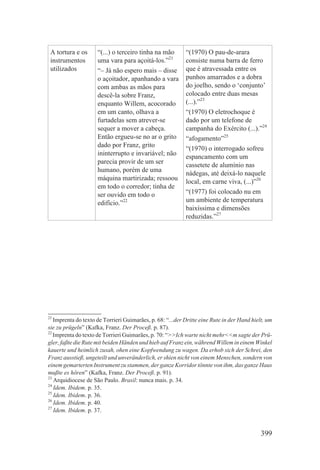 A tortura e os      “(...) o terceiro tinha na mão        “(1970) O pau-de-arara
 instrumentos        uma vara para açoitá-los.”21          consiste numa barra de ferro
 utilizados          “– Já não espero mais – disse         que é atravessada entre os
                     o açoitador, apanhando a vara         punhos amarrados e a dobra
                     com ambas as mãos para                do joelho, sendo o ‘conjunto’
                     descê-la sobre Franz,                 colocado entre duas mesas
                     enquanto Willem, acocorado            (...).”23
                     em um canto, olhava a                 “(1970) O eletrochoque é
                     furtadelas sem atrever-se             dado por um telefone de
                     sequer a mover a cabeça.              campanha do Exército (...).”24
                     Então ergueu-se no ar o grito         “afogamento”25
                     dado por Franz, grito
                                                           “(1970) o interrogado sofreu
                     ininterrupto e invariável; não
                                                           espancamento com um
                     parecia provir de um ser
                                                           cassetete de alumínio nas
                     humano, porém de uma
                                                           nádegas, até deixá-lo naquele
                     máquina martirizada; ressoou
                                                           local, em carne viva, (...)”26
                     em todo o corredor; tinha de
                     ser ouvido em todo o                  “(1977) foi colocado nu em
                     edifício.”22                          um ambiente de temperatura
                                                           baixíssima e dimensões
                                                           reduzidas.”27




21
   Imprenta do texto de Torrieri Guimarães, p. 68: “...der Dritte eine Rute in der Hand hielt, um
sie zu prügeln” (Kafka, Franz. Der Proceß. p. 87).
22
   Imprenta do texto de Torrieri Guimarães, p. 70: “>>Ich warte nicht mehr<<m sagte der Prü-
gler, faßte die Rute mit beiden Händen und hieb auf Franz ein, während Willem in einem Winkel
kauerte und heimlich zusah, ohen eine Kopfwendung zu wagen. Da erhob sich der Schrei, den
Franz ausstieß, ungeteilt und unveränderlich, er shien nicht von einem Menschen, sondern von
einem gemarterten Instrument zu stammen, der ganze Korridor tönnte von ihm, das ganze Haus
mußte es hören” (Kafka, Franz. Der Proceß. p. 91).
23
   Arquidiocese de São Paulo. Brasil: nunca mais. p. 34.
24
   Idem. Ibidem. p. 35.
25
   Idem. Ibidem. p. 36.
26
   Idem. Ibidem. p. 40.
27
   Idem. Ibidem. p. 37.


                                                                                            399
 
