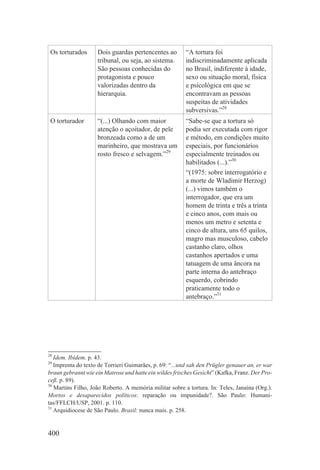 Os torturados      Dois guardas pertencentes ao         “A tortura foi
                    tribunal, ou seja, ao sistema.       indiscriminadamente aplicada
                    São pessoas conhecidas do            no Brasil, indiferente à idade,
                    protagonista e pouco                 sexo ou situação moral, física
                    valorizadas dentro da                e psicológica em que se
                    hierarquia.                          encontravam as pessoas
                                                         suspeitas de atividades
                                                         subversivas.”28
 O torturador       “(...) Olhando com maior             “Sabe-se que a tortura só
                    atenção o açoitador, de pele         podia ser executada com rigor
                    bronzeada como a de um               e método, em condições muito
                    marinheiro, que mostrava um          especiais, por funcionários
                    rosto fresco e selvagem.”29          especialmente treinados ou
                                                         habilitados (...).”30
                                                         “(1975: sobre interrogatório e
                                                         a morte de Wladimir Herzog)
                                                         (...) vimos também o
                                                         interrogador, que era um
                                                         homem de trinta e três a trinta
                                                         e cinco anos, com mais ou
                                                         menos um metro e setenta e
                                                         cinco de altura, uns 65 quilos,
                                                         magro mas musculoso, cabelo
                                                         castanho claro, olhos
                                                         castanhos apertados e uma
                                                         tatuagem de uma âncora na
                                                         parte interna do antebraço
                                                         esquerdo, cobrindo
                                                         praticamente todo o
                                                         antebraço.”31




28
   Idem. Ibidem. p. 43.
29
   Imprenta do texto de Torrieri Guimarães, p. 69: “...und sah den Prügler genauer an, er war
braun gebrannt wie ein Matrose und hatte ein wildes frisches Gesicht” (Kafka, Franz. Der Pro-
ceß. p. 89).
30
   Martins Filho, João Roberto. A memória militar sobre a tortura. In: Teles, Janaína (Org.).
Mortos e desaparecidos políticos: reparação ou impunidade?. São Paulo: Humani-
tas/FFLCH/USP, 2001. p. 110.
31
   Arquidiocese de São Paulo. Brasil: nunca mais. p. 258.


400
 