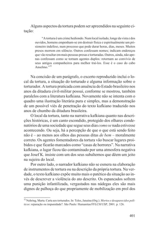 Alguns aspectos da tortura podem ser apreendidos na seguinte ci-
tação:
              “A tortura é um crime hediondo. Num local isolado, longe da vista e dos
         ouvidos, homens empenham-se em destruir física e espiritualmente um pri-
         sioneiro indefeso, num processo que pode durar horas, dias, meses. Muitos
         presos morrem em silêncio. Outros confessam nomes; indicam endereços
         que vão resultar em mais pessoas presas e torturadas. Outros, ainda, não ape-
         nas confessam como se tornam agentes duplos: retornam ao convívio de
         seus antigos companheiros para melhor traí-los. Esse é o caso do cabo
         Anselmo.”32

    Na concisão de um parágrafo, o excerto reproduzido inclui o lo-
cal da tortura, a situação do torturado e alguma informação sobre o
torturador. A tortura praticada com anuência do Estado brasileiro nos
anos da ditadura civil-militar possui, conforme se mostrou, também
paralelos com a literatura kafkiana. Novamente não se intenta com o
quadro uma ilustração literária pura e simples, mas a demonstração
de um possível viés de penetração do texto kafkiano traduzido nos
anos de chumbo da ditadura brasileira.
    O local da tortura, tanto na narrativa kafkiana quanto nas descri-
ções históricas, é um canto escondido, protegido dos olhares conde-
natórios de uma sociedade que segue seus dias como se nada estivesse
acontecendo. Ou seja, há a percepção de que o que está sendo feito
não é – ao menos aos olhos das pessoas ditas de bem – moralmente
correto. Os agentes fomentadores da tortura vão buscar lugares proi-
bidos e que ficarão marcados como “casas de horrores”. Na narrativa
kafkiana, o lugar ficou tão contaminado por uma atmosfera negativa
que Josef K. insiste com um dos seus subalternos que dêem um jeito
na sujeira do local.
    Por outro lado, o narrador kafkiano não se esmera na elaboração
de instrumentos de tortura ou na descrição da própria tortura. Na ver-
dade, o texto kafkiano expõe muito mais o patético da situação ao in-
vés de descrever a violência do ato descrito. Os espancados sofrem
uma punição infantilizada, vergastados nas nádegas eles são mais
dignos de palhoça do que propriamente de mobilização em prol dos

32
   Nehring, Marta. Carta aos torturados. In: Teles, Janaína (Org.). Mortos e desaparecidos polí-
ticos: reparação ou impunidade?. São Paulo: Humanitas/FFLCH/USP, 2001. p. 126.


                                                                                           401
 
