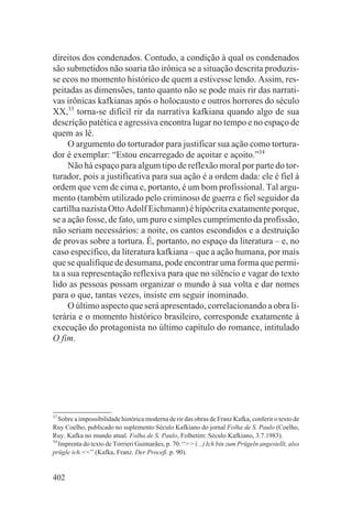 direitos dos condenados. Contudo, a condição à qual os condenados
são submetidos não soaria tão irônica se a situação descrita produzis-
se ecos no momento histórico de quem a estivesse lendo. Assim, res-
peitadas as dimensões, tanto quanto não se pode mais rir das narrati-
vas irônicas kafkianas após o holocausto e outros horrores do século
XX,33 torna-se difícil rir da narrativa kafkiana quando algo de sua
descrição patética e agressiva encontra lugar no tempo e no espaço de
quem as lê.
     O argumento do torturador para justificar sua ação como tortura-
dor é exemplar: “Estou encarregado de açoitar e açoito.”34
     Não há espaço para algum tipo de reflexão moral por parte do tor-
turador, pois a justificativa para sua ação é a ordem dada: ele é fiel à
ordem que vem de cima e, portanto, é um bom profissional. Tal argu-
mento (também utilizado pelo criminoso de guerra e fiel seguidor da
cartilha nazista Otto Adolf Eichmann) é hipócrita exatamente porque,
se a ação fosse, de fato, um puro e simples cumprimento da profissão,
não seriam necessários: a noite, os cantos escondidos e a destruição
de provas sobre a tortura. É, portanto, no espaço da literatura – e, no
caso específico, da literatura kafkiana – que a ação humana, por mais
que se qualifique de desumana, pode encontrar uma forma que permi-
ta a sua representação reflexiva para que no silêncio e vagar do texto
lido as pessoas possam organizar o mundo à sua volta e dar nomes
para o que, tantas vezes, insiste em seguir inominado.
     O último aspecto que será apresentado, correlacionando a obra li-
terária e o momento histórico brasileiro, corresponde exatamente à
execução do protagonista no último capítulo do romance, intitulado
O fim.




33
   Sobre a impossibilidade histórica moderna de rir das obras de Franz Kafka, conferir o texto de
Ruy Coelho, publicado no suplemento Século Kafkiano do jornal Folha de S. Paulo (Coelho,
Ruy. Kafka no mundo atual. Folha de S. Paulo, Folhetim: Século Kafkiano, 3.7.1983).
34
   Imprenta do texto de Torrieri Guimarães, p. 70: “>> (...) Ich bin zum Prügeln angestellt, also
prügle ich.<<” (Kafka, Franz. Der Proceß. p. 90).


402
 