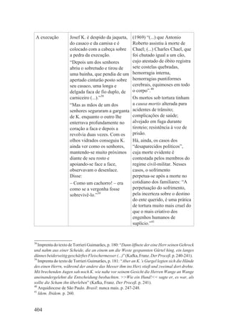 A execução          Josef K. é despido da jaqueta,      (1969) “(...) que Antonio
                     do casaco e da camisa e é           Roberto assistiu à morte de
                     colocado com a cabeça sobre         Chael; (...) Charles Chael, que
                     a pedra da execução.                foi chutado igual a um cão,
                     “Depois um dos senhores             cujo atestado de óbito registra
                     abriu o sobretudo e tirou de        sete costelas quebradas,
                     uma bainha, que pendia de um        hemorragia interna,
                     apertado cinturão posto sobre       hemorragias puntiformes
                     seu casaco, uma longa e             cerebrais, equimoses em todo
                     delgada faca de fio duplo, de       o corpo”.40
                     carniceiro (...).”38                Os mortos sob tortura tinham
                     “Mas as mãos de um dos              a causa mortis alterada para
                     senhores seguraram a garganta       acidentes de trânsito;
                     de K. enquanto o outro lhe          complicações de saúde;
                     enterrava profundamente no          alvejado em fuga durante
                     coração a faca e depois a           tiroteio; resistência à voz de
                     revolvia duas vezes. Com os         prisão.
                     olhos vidrados conseguiu K.         Há, ainda, os casos dos
                     ainda ver como os senhores,         “desaparecidos políticos”,
                     mantendo-se muito próximos          cuja morte evidente é
                     diante de seu rosto e               contestada pelos membros do
                     apoiando-se face a face,            regime civil-militar. Nesses
                     observavam o desenlace.             casos, o sofrimento
                     Disse:                              perpetua-se após a morte no
                     – Como um cachorro! – era           cotidiano dos familiares: “A
                     como se a vergonha fosse            perpetuação do sofrimento,
                     sobrevivê-lo.”39                    pela incerteza sobre o destino
                                                         do ente querido, é uma prática
                                                         de tortura muito mais cruel do
                                                         que o mais criativo dos
                                                         engenhos humanos de
                                                         suplício.”41



38
   Imprenta do texto de Torrieri Guimarães, p. 180: “Dann öffnete der eine Herr seinen Gehrock
und nahm aus einer Scheide, die an einem um die Weste gespannten Gürtel hing, ein langes
dünnes beiderseitig geschärftes Fleischermesser (...)” (Kafka, Franz. Der Proceß. p. 240-241).
39
   Imprenta do texto de Torrieri Guimarães, p. 181: “Aber an K.’s Gurgel legten sich die Hände
des einen Herrn, während der andere das Messer ihm ins Herz stieß und zweimal dort drehte.
Mit brechenden Augen sah noch K. wie nahe vor seinem Gesicht die Herren Wange an Wange
aneinandergelehnt die Entscheidung beobachten. >>Wie ein Hund!<< sagte er, es war, als
sollte die Scham ihn überleben” (Kafka, Franz. Der Proceß. p. 241).
40
   Arquidiocese de São Paulo. Brasil: nunca mais. p. 247-248.
41
   Idem. Ibidem. p. 260.


404
 