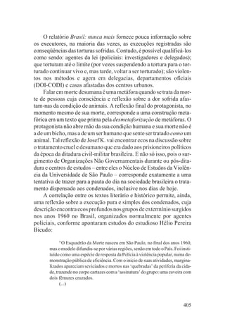 O relatório Brasil: nunca mais fornece pouca informação sobre
os executores, na maioria das vezes, as execuções registradas são
conseqüências das torturas sofridas. Contudo, é possível qualificá-los
como sendo: agentes da lei (policiais: investigadores e delegados);
que torturam até o limite (por vezes suspendendo a tortura para o tor-
turado continuar vivo e, mas tarde, voltar a ser torturado); são violen-
tos nos métodos e agem em delegacias, departamentos oficiais
(DOI-CODI) e casas afastadas dos centros urbanos.
     Falar em morte desumana é uma metáfora quando se trata da mor-
te de pessoas cuja consciência e reflexão sobre a dor sofrida afas-
tam-nas da condição de animais. A reflexão final do protagonista, no
momento mesmo de sua morte, corresponde a uma construção meta-
fórica em um texto que prima pela desmetaforização de metáforas. O
protagonista não abre mão da sua condição humana e sua morte não é
a de um bicho, mas a de um ser humano que sente ser tratado como um
animal. Tal reflexão de Josef K. vai encontrar ecos na discussão sobre
o tratamento cruel e desumano que era dado aos prisioneiros políticos
da época da ditadura civil-militar brasileira. E não só isso, pois o sur-
gimento de Organizações Não Governamentais durante ou pós-dita-
dura e centros de estudos – entre eles o Núcleo de Estudos da Violên-
cia da Universidade de São Paulo – corresponde exatamente a uma
tentativa de trazer para a pauta do dia na sociedade brasileira o trata-
mento dispensado aos condenados, inclusive nos dias de hoje.
     A correlação entre os textos literário e histórico permite, ainda,
uma reflexão sobre a execução pura e simples dos condenados, cuja
descrição encontra ecos profundos nos grupos de extermínio surgidos
nos anos 1960 no Brasil, organizados normalmente por agentes
policiais, conforme apontaram estudos do estudioso Hélio Pereira
Bicudo:

             “O Esquadrão da Morte nasceu em São Paulo, no final dos anos 1960,
       mas o modelo difundiu-se por várias regiões, senão em todo o País. Foi insti-
       tuído como uma espécie de resposta da Polícia à violência popular, numa de-
       monstração pública de eficiência. Com o início de suas atividades, margina-
       lizados apareciam seviciados e mortos nas ‘quebradas’ da periferia da cida-
       de, trazendo no corpo cartazes com a ‘assinatura’ do grupo: uma caveira com
       dois fêmures cruzados.
             (...)



                                                                               405
 