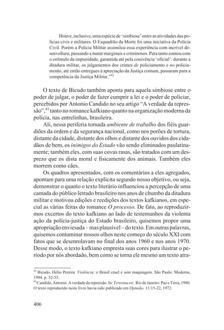 Houve, inclusive, uma espécie de ‘simbiose’ entre as atividades das po-
         lícias civis e militares. O Esquadrão da Morte foi uma iniciativa da Polícia
         Civil. Porém a Polícia Militar assimilou essa experiência com incrível de-
         senvoltura, passando a matar marginais e criminosos. Para tanto contou com
         o estímulo da impunidade, garantida até pela conivência ‘oficial’: durante a
         ditadura militar, os julgamentos dos crimes de policiamento e no policia-
         mento, até então entregues à apreciação da Justiça comum, passaram para a
         competência da Justiça Militar.”42

     O texto de Bicudo também aponta para aquela simbiose entre o
poder de julgar, o poder de fazer cumprir a lei e o poder de policiar,
percebidos por Antonio Candido no seu artigo “A verdade da repres-
são”,43 tanto no romance kafkiano quanto na organização moderna da
polícia, nas entrelinhas, brasileira.
     Ali, nessa periferia tornada ambiente de trabalho dos fiéis guar-
diões da ordem e da segurança nacional, como nos porões de tortura,
distante da cidade, distante dos olhos e distante dos ouvidos dos cida-
dãos de bem, os inimigos do Estado vão sendo eliminados paulatina-
mente; também eles, com suas covas rasas, são tratados com um des-
prezo que os dista moral e fisicamente dos animais. Também eles
morrem como cães.
     Os quadros apresentados, com os comentários a eles agregados,
apontam para uma relação explícita segundo nosso objetivo, ou seja,
demonstrar o quanto o texto literário influenciou a percepção de uma
camada do público letrado brasileiro nos anos de chumbo da ditadura
militar e motivou edições e reedições dos textos kafkianos, em espe-
cial as várias feitas do romance O processo. De fato, ao reproduzir-
mos excertos do texto kafkiano ao lado de testemunhos da violenta
ação da polícia-justiça do Estado brasileiro, quisemos propor uma
apropriação enviesada – mas plausível – do texto. Em outras palavras,
quisemos contaminar nossos olhos neste começo do século XXI com
fatos que se desenrolavam no final dos anos 1960 e nos anos 1970.
Desse modo, o texto kafkiano empresta suas cores para ilustrar o pe-
ríodo por nós abordado, bem como se torna ele mesmo um texto atra-

42
   Bicudo, Hélio Pereira. Violência: o Brasil cruel e sem maquiagem. São Paulo: Moderna,
1994. p. 32-33.
43
   Candido, Antonio. A verdade da repressão. In: Teresina etc. Rio de Janeiro: Paz e Terra, 1980.
O texto reproduzido neste livro havia sido publicado em Opinião. 11:15-22, 1972.


406
 