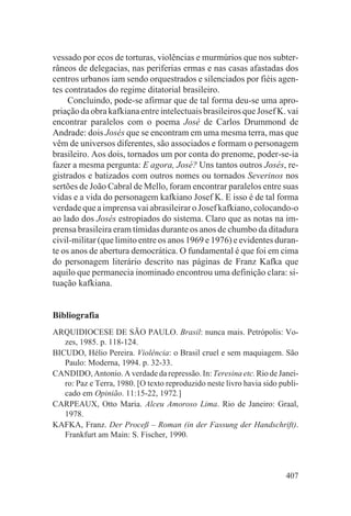vessado por ecos de torturas, violências e murmúrios que nos subter-
râneos de delegacias, nas periferias ermas e nas casas afastadas dos
centros urbanos iam sendo orquestrados e silenciados por fiéis agen-
tes contratados do regime ditatorial brasileiro.
     Concluindo, pode-se afirmar que de tal forma deu-se uma apro-
priação da obra kafkiana entre intelectuais brasileiros que Josef K. vai
encontrar paralelos com o poema José de Carlos Drummond de
Andrade: dois Josés que se encontram em uma mesma terra, mas que
vêm de universos diferentes, são associados e formam o personagem
brasileiro. Aos dois, tornados um por conta do prenome, poder-se-ia
fazer a mesma pergunta: E agora, José? Uns tantos outros Josés, re-
gistrados e batizados com outros nomes ou tornados Severinos nos
sertões de João Cabral de Mello, foram encontrar paralelos entre suas
vidas e a vida do personagem kafkiano Josef K. E isso é de tal forma
verdade que a imprensa vai abrasileirar o Josef kafkiano, colocando-o
ao lado dos Josés estropiados do sistema. Claro que as notas na im-
prensa brasileira eram tímidas durante os anos de chumbo da ditadura
civil-militar (que limito entre os anos 1969 e 1976) e evidentes duran-
te os anos de abertura democrática. O fundamental é que foi em cima
do personagem literário descrito nas páginas de Franz Kafka que
aquilo que permanecia inominado encontrou uma definição clara: si-
tuação kafkiana.


Bibliografia
ARQUIDIOCESE DE SÃO PAULO. Brasil: nunca mais. Petrópolis: Vo-
   zes, 1985. p. 118-124.
BICUDO, Hélio Pereira. Violência: o Brasil cruel e sem maquiagem. São
   Paulo: Moderna, 1994. p. 32-33.
CANDIDO, Antonio. A verdade da repressão. In: Teresina etc. Rio de Janei-
   ro: Paz e Terra, 1980. [O texto reproduzido neste livro havia sido publi-
   cado em Opinião. 11:15-22, 1972.]
CARPEAUX, Otto Maria. Alceu Amoroso Lima. Rio de Janeiro: Graal,
   1978.
KAFKA, Franz. Der Proceß – Roman (in der Fassung der Handschrift).
   Frankfurt am Main: S. Fischer, 1990.



                                                                        407
 
