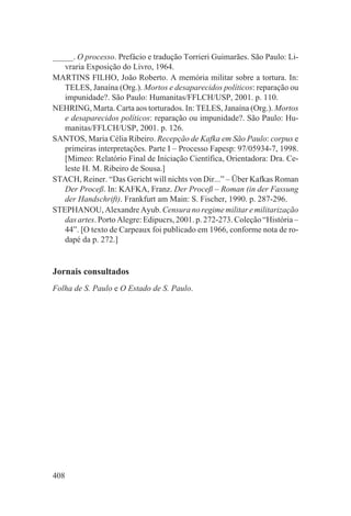 _____. O processo. Prefácio e tradução Torrieri Guimarães. São Paulo: Li-
   vraria Exposição do Livro, 1964.
MARTINS FILHO, João Roberto. A memória militar sobre a tortura. In:
   TELES, Janaína (Org.). Mortos e desaparecidos políticos: reparação ou
   impunidade?. São Paulo: Humanitas/FFLCH/USP, 2001. p. 110.
NEHRING, Marta. Carta aos torturados. In: TELES, Janaína (Org.). Mortos
   e desaparecidos políticos: reparação ou impunidade?. São Paulo: Hu-
   manitas/FFLCH/USP, 2001. p. 126.
SANTOS, Maria Célia Ribeiro. Recepção de Kafka em São Paulo: corpus e
   primeiras interpretações. Parte I – Processo Fapesp: 97/05934-7, 1998.
   [Mimeo: Relatório Final de Iniciação Científica, Orientadora: Dra. Ce-
   leste H. M. Ribeiro de Sousa.]
STACH, Reiner. “Das Gericht will nichts von Dir...” – Über Kafkas Roman
   Der Proceß. In: KAFKA, Franz. Der Proceß – Roman (in der Fassung
   der Handschrift). Frankfurt am Main: S. Fischer, 1990. p. 287-296.
STEPHANOU, Alexandre Ayub. Censura no regime militar e militarização
   das artes. Porto Alegre: Edipucrs, 2001. p. 272-273. Coleção “História –
   44”. [O texto de Carpeaux foi publicado em 1966, conforme nota de ro-
   dapé da p. 272.]


Jornais consultados
Folha de S. Paulo e O Estado de S. Paulo.




408
 
