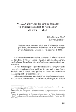 VIII.2. A efetivação dos direitos humanos
          e a Fundação Estadual do “Bem-Estar”
                     do Menor – Febem

                                                             Elisa Pires da Cruz*
                                                               Lidiane Mazzoni**

           “Ninguém será submetido à tortura, nem a tratamentos ou puni-
           ções cruéis, desumanas ou degradantes” (art. V da Declaração
           Universal dos Direitos Humanos de 10 de dezembro de 1948).



    O tratamento desumano dado aos internos da Fundação Estadual
do Bem-Estar do Menor – Febem é patente, porém não oficial, e vem
sendo alvo de discussões e intervenções de grupos nacionais e inter-
nacionais.
    A crise da Fundação é a pior dos últimos anos e se agrava cada
vez mais em razão da falta de políticas públicas e de interesse da so-
ciedade, “que só vê e se choca quando os adolescentes estão rebela-
dos, desesperados e descontrolados”.1
    A internação, que deveria considerar que os adolescentes, por esta-
rem ainda em desenvolvimento físico, social e psicológico, necessitam



* Graduanda em Direito pela PUC-Campinas, bolsista de iniciação científica e membro do gru-
po de pesquisa CNPq “Ética e Justiça”.
** Graduanda em Direito pela PUC-Campinas e membro do grupo de pesquisa “Cidadania e
Direito”.
1
  Centro de Justiça Global et al. Destruindo o futuro – tortura na Febem. Disponível em:
<http://www.dhnet.org.br/direitos/militantes/cavallaro/febemglobal.html>. Acesso em: 13
maio 2006.


                                                                                      409
 