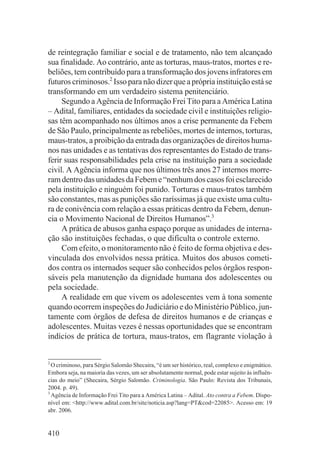 de reintegração familiar e social e de tratamento, não tem alcançado
sua finalidade. Ao contrário, ante as torturas, maus-tratos, mortes e re-
beliões, tem contribuído para a transformação dos jovens infratores em
futuros criminosos.2 Isso para não dizer que a própria instituição está se
transformando em um verdadeiro sistema penitenciário.
     Segundo a Agência de Informação Frei Tito para a América Latina
– Adital, familiares, entidades da sociedade civil e instituições religio-
sas têm acompanhado nos últimos anos a crise permanente da Febem
de São Paulo, principalmente as rebeliões, mortes de internos, torturas,
maus-tratos, a proibição da entrada das organizações de direitos huma-
nos nas unidades e as tentativas dos representantes do Estado de trans-
ferir suas responsabilidades pela crise na instituição para a sociedade
civil. A Agência informa que nos últimos três anos 27 internos morre-
ram dentro das unidades da Febem e “nenhum dos casos foi esclarecido
pela instituição e ninguém foi punido. Torturas e maus-tratos também
são constantes, mas as punições são raríssimas já que existe uma cultu-
ra de conivência com relação a essas práticas dentro da Febem, denun-
cia o Movimento Nacional de Direitos Humanos”.3
     A prática de abusos ganha espaço porque as unidades de interna-
ção são instituições fechadas, o que dificulta o controle externo.
     Com efeito, o monitoramento não é feito de forma objetiva e des-
vinculada dos envolvidos nessa prática. Muitos dos abusos cometi-
dos contra os internados sequer são conhecidos pelos órgãos respon-
sáveis pela manutenção da dignidade humana dos adolescentes ou
pela sociedade.
     A realidade em que vivem os adolescentes vem à tona somente
quando ocorrem inspeções do Judiciário e do Ministério Público, jun-
tamente com órgãos de defesa de direitos humanos e de crianças e
adolescentes. Muitas vezes é nessas oportunidades que se encontram
indícios de prática de tortura, maus-tratos, em flagrante violação à


2
  O criminoso, para Sérgio Salomão Shecaira, “é um ser histórico, real, complexo e enigmático.
Embora seja, na maioria das vezes, um ser absolutamente normal, pode estar sujeito às influên-
cias do meio” (Shecaira, Sérgio Salomão. Criminologia. São Paulo: Revista dos Tribunais,
2004. p. 49).
3
  Agência de Informação Frei Tito para a América Latina – Adital. Ato contra a Febem. Dispo-
nível em: <http://www.adital.com.br/site/noticia.asp?lang=PT&cod=22085>. Acesso em: 19
abr. 2006.


410
 