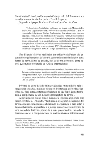 Constituição Federal, ao Estatuto da Criança e do Adolescente e aos
tratados internacionais dos quais o Brasil faz parte.
     Segundo artigo publicado na Revista Consultor Jurídico:

              “(...) em inspeções judiciais realizadas por juízes, pelo Ministério Pú-
         blico e pelo Departamento de Execuções da Infância e Juventude – DEIJ, foi
         constatada violação aos direitos fundamentais dos adolescentes internos.
         Segundo a juíza, os jovens não tinham atividades na Febem, ficando a maior
         parte do tempo trancados em suas celas. Não existiam programas pedagógi-
         cos ou socioeducativos e a escolarização e os atendimentos psicossociais
         eram precários. Além disso, os adolescentes reclamavam de agressões e tor-
         turas que seriam feitas pelos agentes da SAP – Secretaria de Assuntos Peni-
         tenciários e integrantes do GIR – Grupo de Intervenção Rápida”.4

     Nas diversas vistorias realizadas em unidades da Febem são en-
contrados equipamentos de tortura, como máquinas de choque, paus,
barras de ferro, cabos de enxada, fios de cobre, correntes, entre ou-
tros, e, segundo o relatório da Anistia Internacional:

              “O espancamento de adolescentes é ocorrência freqüente, muitas vezes
         durante a noite. Alguns monitores mantêm uma reserva de paus e barras de
         ferro para esse fim. Após os espancamentos é comum os adolescentes serem
         obrigados a tomar banho frio a fim de limitar o aparecimento de hematomas”
         (AI, jul. 2000)5

    Percebe-se que o Estado é um dos grandes responsáveis pela si-
tuação que se expõe, mas não é o único. Mister que a sociedade (en-
tenda-se, cada cidadão) tenha consciência do seu papel como forma-
dora e componente de um Estado (democrático de direito).
    A participação estatal é mais evidente e tem sido explorada com
maior constância. O Estado, “destinado a assegurar o exercício dos
direitos sociais e individuais, a liberdade, a segurança, o bem-estar, o
desenvolvimento, a igualdade e a justiça como valores supremos de
uma sociedade fraterna, pluralista e sem preconceitos, fundada na
harmonia social e comprometida, na ordem interna e internacional,

4
  Pinheiro, Aline. Maus-tratos – Justiça determina afastamento de diretora da Febem. Revista
Consultor Jurídico, 15 set. 2005.
5
  Centro de Justiça Global et al. Destruindo o futuro – tortura na Febem. Disponível em:
<http://www.dhnet.org.br/direitos/militantes/cavallaro/febemglobal.html>.


                                                                                       411
 