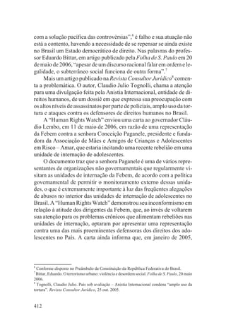 com a solução pacífica das controvérsias”,6 é falho e sua atuação não
está a contento, havendo a necessidade de se repensar se ainda existe
no Brasil um Estado democrático de direito. Nas palavras do profes-
sor Eduardo Bittar, em artigo publicado pela Folha de S. Paulo em 20
de maio de 2006, “apesar de um discurso racional falar em ordem e le-
galidade, o subterrâneo social funciona de outra forma”.7
     Mais um artigo publicado na Revista Consultor Jurídico8 comen-
ta a problemática. O autor, Claudio Julio Tognolli, chama a atenção
para uma divulgação feita pela Anistia Internacional, entidade de di-
reitos humanos, de um dossiê em que expressa sua preocupação com
os altos níveis de assassinatos por parte de policiais, amplo uso da tor-
tura e ataques contra os defensores de direitos humanos no Brasil.
     A “Human Rights Watch” enviou uma carta ao governador Cláu-
dio Lembo, em 11 de maio de 2006, em razão de uma representação
da Febem contra a senhora Conceição Paganele, presidente e funda-
dora da Associação de Mães e Amigos de Crianças e Adolescentes
em Risco – Amar, que estaria incitando uma recente rebelião em uma
unidade de internação de adolescentes.
     O documento traz que a senhora Paganele é uma de vários repre-
sentantes de organizações não governamentais que regularmente vi-
sitam as unidades de internação da Febem, de acordo com a política
governamental de permitir o monitoramento externo dessas unida-
des, o que é extremamente importante à luz das freqüentes alegações
de abusos no interior das unidades de internação de adolescentes no
Brasil. A “Human Rights Watch” demonstrou seu inconformismo em
relação à atitude dos dirigentes da Febem, que, ao invés de voltarem
sua atenção para os problemas crônicos que alimentam rebeliões nas
unidades de internação, optaram por apresentar uma representação
contra uma das mais proeminentes defensoras dos direitos dos ado-
lescentes no País. A carta ainda informa que, em janeiro de 2005,



6
  Conforme disposto no Preâmbulo da Constituição da República Federativa do Brasil.
7
  Bittar, Eduardo. O terrorismo urbano: violência e desordem social. Folha de S. Paulo, 20 maio
2006.
8
  Tognolli, Claudio Julio. País sob avaliação – Anistia Internacional condena “amplo uso da
tortura”. Revista Consultor Jurídico, 25 out. 2005.


412
 