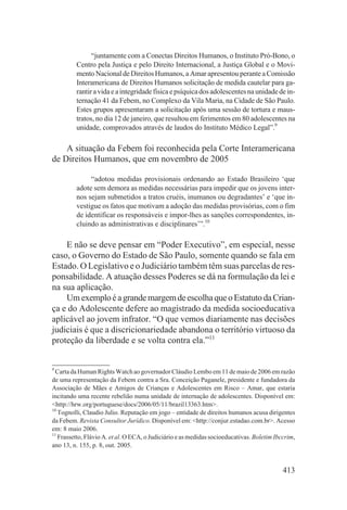 “juntamente com a Conectas Direitos Humanos, o Instituto Pró-Bono, o
         Centro pela Justiça e pelo Direito Internacional, a Justiça Global e o Movi-
         mento Nacional de Direitos Humanos, a Amar apresentou perante a Comissão
         Interamericana de Direitos Humanos solicitação de medida cautelar para ga-
         rantir a vida e a integridade física e psíquica dos adolescentes na unidade de in-
         ternação 41 da Febem, no Complexo da Vila Maria, na Cidade de São Paulo.
         Estes grupos apresentaram a solicitação após uma sessão de tortura e maus-
         tratos, no dia 12 de janeiro, que resultou em ferimentos em 80 adolescentes na
         unidade, comprovados através de laudos do Instituto Médico Legal”.9

    A situação da Febem foi reconhecida pela Corte Interamericana
de Direitos Humanos, que em novembro de 2005

              “adotou medidas provisionais ordenando ao Estado Brasileiro ‘que
         adote sem demora as medidas necessárias para impedir que os jovens inter-
         nos sejam submetidos a tratos cruéis, inumanos ou degradantes’ e ‘que in-
         vestigue os fatos que motivam a adoção das medidas provisórias, com o fim
         de identificar os responsáveis e impor-lhes as sanções correspondentes, in-
         cluindo as administrativas e disciplinares’”.10

    E não se deve pensar em “Poder Executivo”, em especial, nesse
caso, o Governo do Estado de São Paulo, somente quando se fala em
Estado. O Legislativo e o Judiciário também têm suas parcelas de res-
ponsabilidade. A atuação desses Poderes se dá na formulação da lei e
na sua aplicação.
    Um exemplo é a grande margem de escolha que o Estatuto da Crian-
ça e do Adolescente defere ao magistrado da medida socioeducativa
aplicável ao jovem infrator. “O que vemos diariamente nas decisões
judiciais é que a discricionariedade abandona o território virtuoso da
proteção da liberdade e se volta contra ela.”11


9
  Carta da Human Rights Watch ao governador Cláudio Lembo em 11 de maio de 2006 em razão
de uma representação da Febem contra a Sra. Conceição Paganele, presidente e fundadora da
Associação de Mães e Amigos de Crianças e Adolescentes em Risco – Amar, que estaria
incitando uma recente rebelião numa unidade de internação de adolescentes. Disponível em:
<http://hrw.org/portuguese/docs/2006/05/11/brazil13363.htm>.
10
   Tognolli, Claudio Julio. Reputação em jogo – entidade de direitos humanos acusa dirigentes
da Febem. Revista Consultor Jurídico. Disponível em: <http://conjur.estadao.com.br>. Acesso
em: 8 maio 2006.
11
   Frassetto, Flávio A. et al. O ECA, o Judiciário e as medidas socioeducativas. Boletim Ibccrim,
ano 13, n. 155, p. 8, out. 2005.


                                                                                            413
 