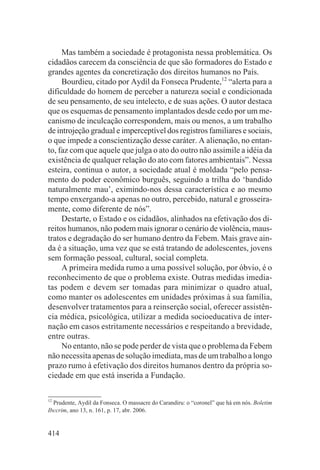 Mas também a sociedade é protagonista nessa problemática. Os
cidadãos carecem da consciência de que são formadores do Estado e
grandes agentes da concretização dos direitos humanos no País.
     Bourdieu, citado por Aydil da Fonseca Prudente,12 “alerta para a
dificuldade do homem de perceber a natureza social e condicionada
de seu pensamento, de seu intelecto, e de suas ações. O autor destaca
que os esquemas de pensamento implantados desde cedo por um me-
canismo de inculcação correspondem, mais ou menos, a um trabalho
de introjeção gradual e imperceptível dos registros familiares e sociais,
o que impede a conscientização desse caráter. A alienação, no entan-
to, faz com que aquele que julga o ato do outro não assimile a idéia da
existência de qualquer relação do ato com fatores ambientais”. Nessa
esteira, continua o autor, a sociedade atual é moldada “pelo pensa-
mento do poder econômico burguês, seguindo a trilha do ‘bandido
naturalmente mau’, eximindo-nos dessa característica e ao mesmo
tempo enxergando-a apenas no outro, percebido, natural e grosseira-
mente, como diferente de nós”.
     Destarte, o Estado e os cidadãos, alinhados na efetivação dos di-
reitos humanos, não podem mais ignorar o cenário de violência, maus-
tratos e degradação do ser humano dentro da Febem. Mais grave ain-
da é a situação, uma vez que se está tratando de adolescentes, jovens
sem formação pessoal, cultural, social completa.
     A primeira medida rumo a uma possível solução, por óbvio, é o
reconhecimento de que o problema existe. Outras medidas imedia-
tas podem e devem ser tomadas para minimizar o quadro atual,
como manter os adolescentes em unidades próximas à sua família,
desenvolver tratamentos para a reinserção social, oferecer assistên-
cia médica, psicológica, utilizar a medida socioeducativa de inter-
nação em casos estritamente necessários e respeitando a brevidade,
entre outras.
     No entanto, não se pode perder de vista que o problema da Febem
não necessita apenas de solução imediata, mas de um trabalho a longo
prazo rumo à efetivação dos direitos humanos dentro da própria so-
ciedade em que está inserida a Fundação.

12
   Prudente, Aydil da Fonseca. O massacre do Carandiru: o “coronel” que há em nós. Boletim
Ibccrim, ano 13, n. 161, p. 17, abr. 2006.


414
 
