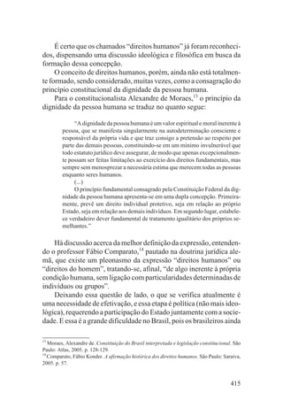 É certo que os chamados “direitos humanos” já foram reconheci-
dos, dispensando uma discussão ideológica e filosófica em busca da
formação dessa concepção.
     O conceito de direitos humanos, porém, ainda não está totalmen-
te formado, sendo considerado, muitas vezes, como a consagração do
princípio constitucional da dignidade da pessoa humana.
     Para o constitucionalista Alexandre de Moraes,13 o princípio da
dignidade da pessoa humana se traduz no quanto segue:

              “A dignidade da pessoa humana é um valor espiritual e moral inerente à
         pessoa, que se manifesta singularmente na autodeterminação consciente e
         responsável da própria vida e que traz consigo a pretensão ao respeito por
         parte das demais pessoas, constituindo-se em um mínimo invulnerável que
         todo estatuto jurídico deve assegurar, de modo que apenas excepcionalmen-
         te possam ser feitas limitações ao exercício dos direitos fundamentais, mas
         sempre sem menosprezar a necessária estima que merecem todas as pessoas
         enquanto seres humanos.
              (...)
              O princípio fundamental consagrado pela Constituição Federal da dig-
         nidade da pessoa humana apresenta-se em uma dupla concepção. Primeira-
         mente, prevê um direito individual protetivo, seja em relação ao próprio
         Estado, seja em relação aos demais indivíduos. Em segundo lugar, estabele-
         ce verdadeiro dever fundamental de tratamento igualitário dos próprios se-
         melhantes.”

    Há discussão acerca da melhor definição da expressão, entenden-
do o professor Fábio Comparato,14 pautado na doutrina jurídica ale-
mã, que existe um pleonasmo da expressão “direitos humanos” ou
“direitos do homem”, tratando-se, afinal, “de algo inerente à própria
condição humana, sem ligação com particularidades determinadas de
indivíduos ou grupos”.
    Deixando essa questão de lado, o que se verifica atualmente é
uma necessidade de efetivação, e essa etapa é política (não mais ideo-
lógica), requerendo a participação do Estado juntamente com a socie-
dade. E essa é a grande dificuldade no Brasil, pois os brasileiros ainda

13
   Moraes, Alexandre de. Constituição do Brasil interpretada e legislação constitucional. São
Paulo: Atlas, 2005. p. 128-129.
14
   Comparato, Fábio Konder. A afirmação histórica dos direitos humanos. São Paulo: Saraiva,
2005. p. 57.


                                                                                        415
 