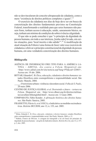 não se desvincularam do conceito ultrapassado de cidadania, como a
mera “existência de direitos políticos completos e iguais”.15
     O exercício da cidadania nos dias de hoje deve ser em busca da
concretização dos direitos fundamentais previstos na Constituição
Federal, transformando a realidade para que seres humanos não pas-
sem fome, tenham acesso à educação, saúde, saneamento básico, ou
seja, tenham um mínimo de condições de sobrevivência e dignidade.
     O que não se pode conceber é que “o princípio da dignidade da
pessoa humana, em toda a sua inteireza, [tenha sido] levado, em cer-
tas situações, para ‘local incerto e não sabido’”.16 A modificação da
atual situação da Febem é uma forma de fazer valer esse exercício de
cidadania e efetivar o princípio constitucional da dignidade da pessoa
humana, em uma verdadeira concretização dos direitos humanos.


Bibliografia
AGÊNCIA DE INFORMAÇÃO FREI TITO PARA A AMÉRICA LA-
   TIN A – ADITAL. Ato contra a Febem . D i s poní vel em :
   <http://www.adital.com.br/site/noticia.asp?lang=PT&cod=22085>.
   Acesso em: 19 abr. 2006.
BITTAR, Eduardo C. B. Ética, educação, cidadania e direitos humanos: es-
   tudos filosóficos entre cosmopolitismo e responsabilidade social. São
   Paulo: Manole, 2004.
_____. O terrorismo urbano: violência e desordem social. Folha de S. Paulo,
   20 maio 2006.
CENTRO DE JUSTIÇA GLOBAL et al. Destruindo o futuro – tortura na
   Febem. Disponível em: <http://www.dhnet.org.br/direitos/militan-
   tes/cavallaro/febemglobal.html>. Acesso em: 13 maio 2006.
COMPARATO, Fábio Konder. A afirmação histórica dos direitos huma-
   nos. São Paulo: Saraiva, 2005.
FRASSETTO, Flávio A. et al. O ECA, o Judiciário e as medidas socioeduca-
   tivas. Boletim IBCCRIM, ano 13, n. 155, out. 2005.


15
   Bittar, Eduardo C. B. Ética, educação, cidadania e direitos humanos: estudos filosóficos
entre cosmopolitismo e responsabilidade social. São Paulo: Manole, 2004. p. 12.
16
   Rabelo, Francis de Oliveira. A coragem de transgredir a lei em busca do princípio da
dignidade da pessoa humana – um grito do Judiciário mineiro. Boletim Ibccrim, ano 13, n. 157,
p. 2, dez. 2005.


416
 