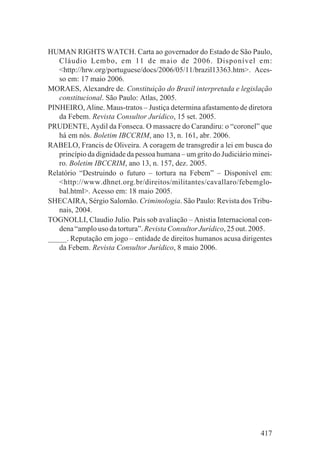 HUMAN RIGHTS WATCH. Carta ao governador do Estado de São Paulo,
   Cláudio Lembo, em 11 de maio de 2006. Disponível em:
   <http://hrw.org/portuguese/docs/2006/05/11/brazil13363.htm>. Aces-
   so em: 17 maio 2006.
MORAES, Alexandre de. Constituição do Brasil interpretada e legislação
   constitucional. São Paulo: Atlas, 2005.
PINHEIRO, Aline. Maus-tratos – Justiça determina afastamento de diretora
   da Febem. Revista Consultor Jurídico, 15 set. 2005.
PRUDENTE, Aydil da Fonseca. O massacre do Carandiru: o “coronel” que
   há em nós. Boletim IBCCRIM, ano 13, n. 161, abr. 2006.
RABELO, Francis de Oliveira. A coragem de transgredir a lei em busca do
   princípio da dignidade da pessoa humana – um grito do Judiciário minei-
   ro. Boletim IBCCRIM, ano 13, n. 157, dez. 2005.
Relatório “Destruindo o futuro – tortura na Febem” – Disponível em:
   <http://www.dhnet.org.br/direitos/militantes/cavallaro/febemglo-
   bal.html>. Acesso em: 18 maio 2005.
SHECAIRA, Sérgio Salomão. Criminologia. São Paulo: Revista dos Tribu-
   nais, 2004.
TOGNOLLI, Claudio Julio. País sob avaliação – Anistia Internacional con-
   dena “amplo uso da tortura”. Revista Consultor Jurídico, 25 out. 2005.
_____. Reputação em jogo – entidade de direitos humanos acusa dirigentes
   da Febem. Revista Consultor Jurídico, 8 maio 2006.




                                                                      417
 
