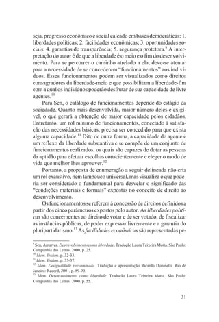 seja, progresso econômico e social calcado em bases democráticas: 1.
liberdades políticas; 2. facilidades econômicas; 3. oportunidades so-
ciais; 4. garantias de transparência; 5. segurança protetora.9 A inter-
pretação do autor é de que a liberdade é o meio e o fim do desenvolvi-
mento. Para se percorrer o caminho atrelado a ela, deve-se atentar
para a necessidade de se concederem “funcionamentos” aos indiví-
duos. Esses funcionamentos podem ser visualizados como direitos
consagradores da liberdade-meio e que possibilitam a liberdade-fim
com a qual os indivíduos poderão desfrutar de sua capacidade de livre
agentes.10
     Para Sen, o catálogo de funcionamentos depende do estágio da
sociedade. Quanto mais desenvolvida, maior número deles é exigí-
vel, o que gerará a obtenção de maior capacidade pelos cidadãos.
Entretanto, um rol mínimo de funcionamentos, conectado à satisfa-
ção das necessidades básicas, precisa ser concedido para que exista
alguma capacidade.11 Dito de outra forma, a capacidade de agente é
um reflexo da liberdade substantiva e se compõe de um conjunto de
funcionamentos realizados, os quais são capazes de dotar as pessoas
da aptidão para efetuar escolhas conscientemente e eleger o modo de
vida que melhor lhes aprouver.12
     Portanto, a proposta de enumeração a seguir delineada não cria
um rol exaustivo, nem tampouco universal, mas visualiza o que pode-
ria ser considerado o fundamental para desvelar o significado das
“condições materiais e formais” expostas no conceito de direito ao
desenvolvimento.
     Os funcionamentos se referem à concessão de direitos definidos a
partir dos cinco parâmetros expostos pelo autor. As liberdades políti-
cas são concernentes ao direito de votar e de ser votado, de fiscalizar
as instâncias públicas, de poder expressar livremente e a garantia do
pluripartidarismo.13 As facilidades econômicas são representadas pe-

9
  Sen, Amartya. Desenvolvimento como liberdade. Tradução Laura Teixeira Motta. São Paulo:
Companhia das Letras, 2000. p. 25.
10
   Idem. Ibidem. p. 32-33.
11
   Idem. Ibidem. p. 35-37.
12
    Idem. Desigualdade reexaminada. Tradução e apresentação Ricardo Doninelli. Rio de
Janeiro: Record, 2001. p. 89-90.
13
    Idem. Desenvolvimento como liberdade. Tradução Laura Teixeira Motta. São Paulo:
Companhia das Letras. 2000. p. 55.


                                                                                      31
 