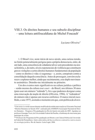 VIII.3. Os direitos humanos e seu subsolo disciplinar
 – uma leitura antifoucaldiana de Michel Foucault*

                                                                  Luciano Oliveira**




     1. O Brasil vive, neste início de novo século, uma curiosa tensão,
no limite potencialmente perigoso para a própria democracia, entre, de
um lado, uma consciência de cidadania talvez sem precedentes na nos-
sa história, e, de outro, níveis exponenciais de violência que constituem
graves violações a certos direitos humanos fundamentais da população
– como os direitos à vida e à segurança – e, assim, conspiram contra a
consolidação daquela consciência. Antes de prosseguir, convém escla-
recer e explorar melhor, ainda que sucintamente, esse duplo movimen-
to assimétrico. Detenho-me inicialmente no primeiro.
     Um dos eventos mais significativos na cultura jurídica e política
– senão mesmo da cultura tout court – do Brasil, nos últimos 30 anos
(para usar um número “redondo”), foi o que podemos designar como
uma renovação da noção de direito (Oliveira, 1996). A “redondeza”
do número não é apenas um recurso estilístico. O marco inicial esco-
lhido, o ano 1975, assinala o momento em que, com política de disten-

* Este texto é a versão razoavelmente modificada da minha intervenção no I Encontro Nacional
“Direitos Humanos no Século XXI”, realizado pela ANDHEP (Associação Nacional de Direi-
tos Humanos – Pesquisa e Pós-graduação) no Rio de Janeiro em junho de 2005. Agradeço ao
professor Giuseppe Tozzi, da Universidade Federal da Paraíba, a lembrança do meu nome para
participar do evento.
** Professor dos Programas de Pós-graduação em Direito e em Ciência Política da Universida-
de Federal de Pernambuco. Autor, entre outros, de Sua excelência o comissário e outros ensaios
de sociologia jurídica. Rio de Janeiro: Letra Legal, 2004.


418
 