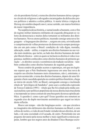 são do presidente Geisel, o tema dos direitos humanos deixa o peque-
no círculo de religiosos e advogados encarregados da defesa dos pre-
sos políticos e adentra a esfera pública. A morte tétrica e trágica de
Herzog em outubro daquele ano é, nesse sentido, um marco histórico
da maior importância.
     Na seqüência dessa história, e sumarizando-a bastante, com o fim
do regime militar inúmeros militantes de esquerda abraçaram os va-
lores da democracia e muitos deles tornaram-se militantes dos direi-
tos humanos. Novos atores políticos, trazendo consigo uma nova lin-
guagem – a linguagem dos direitos –, surgem em cena, reivindicando
o cumprimento de velhas promessas da democracia sempre posterga-
das em um país como o Brasil: condições de vida digna, moradia,
educação, saúde – enfim, o respeito aos direitos humanos na sua ver-
são mais moderna, que inclui, ao lado dos direitos humanos da tradi-
ção liberal clássica – entre os quais se incluem os direitos à vida e à se-
gurança, também conhecidos como direitos humanos de primeira ge-
ração –, os direitos sociais e econômicos da tradição socialista – tam-
bém conhecidos como direitos humanos de segunda geração.
     Nesse cenário de grandes acenos e esperanças, em que era legíti-
mo esperar que o País finalmente ingressasse em uma fase nova de
respeito aos direitos humanos mais elementares, não é, entretanto, o
que tem acontecido: o tema dos direitos humanos, depois de uma ful-
gurante e bem-sucedida aparição no cenário político brasileiro, chega
ao início do século XXI, no Brasil, carregando consigo o incômodo
rótulo de “privilégios de bandidos”, para usar a conhecida expressão
de Tereza Caldeira (1991) – rótulo que lhe foi colado pela mídia sen-
sacionalista e por políticos populistas da nossa direita mais truculenta
e incorporado ao senso comum de uma boa parte da nossa opinião pú-
blica. A questão é: como e por quê? Essas questões nos remetem ao
segundo eixo do duplo movimento assimétrico que sugeri no início
desta reflexão.
     Houve um tempo – não tão longínquo assim – em que circulava
no imaginário dos defensores dos direitos humanos no Brasil, e com
sobras de razões, a visão de um Estado violador desses direitos, de um
lado, e de uma sociedade civil acuada, de outro. Permitindo-me um
pequeno devaneio pela nossa melhor e mais significativa música po-
pular, lembro que nos negros anos da ditadura Chico Buarque escre-


                                                                       419
 