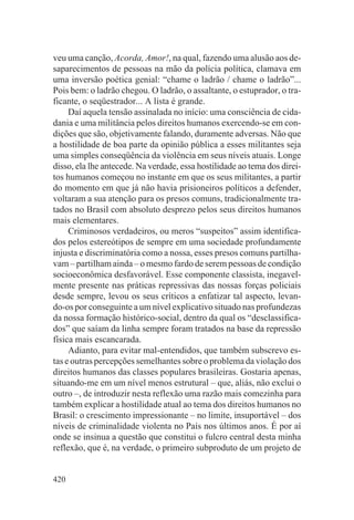 veu uma canção, Acorda, Amor!, na qual, fazendo uma alusão aos de-
saparecimentos de pessoas na mão da polícia política, clamava em
uma inversão poética genial: “chame o ladrão / chame o ladrão”...
Pois bem: o ladrão chegou. O ladrão, o assaltante, o estuprador, o tra-
ficante, o seqüestrador... A lista é grande.
     Daí aquela tensão assinalada no início: uma consciência de cida-
dania e uma militância pelos direitos humanos exercendo-se em con-
dições que são, objetivamente falando, duramente adversas. Não que
a hostilidade de boa parte da opinião pública a esses militantes seja
uma simples conseqüência da violência em seus níveis atuais. Longe
disso, ela lhe antecede. Na verdade, essa hostilidade ao tema dos direi-
tos humanos começou no instante em que os seus militantes, a partir
do momento em que já não havia prisioneiros políticos a defender,
voltaram a sua atenção para os presos comuns, tradicionalmente tra-
tados no Brasil com absoluto desprezo pelos seus direitos humanos
mais elementares.
     Criminosos verdadeiros, ou meros “suspeitos” assim identifica-
dos pelos estereótipos de sempre em uma sociedade profundamente
injusta e discriminatória como a nossa, esses presos comuns partilha-
vam – partilham ainda – o mesmo fardo de serem pessoas de condição
socioeconômica desfavorável. Esse componente classista, inegavel-
mente presente nas práticas repressivas das nossas forças policiais
desde sempre, levou os seus críticos a enfatizar tal aspecto, levan-
do-os por conseguinte a um nível explicativo situado nas profundezas
da nossa formação histórico-social, dentro da qual os “desclassifica-
dos” que saíam da linha sempre foram tratados na base da repressão
física mais escancarada.
     Adianto, para evitar mal-entendidos, que também subscrevo es-
tas e outras percepções semelhantes sobre o problema da violação dos
direitos humanos das classes populares brasileiras. Gostaria apenas,
situando-me em um nível menos estrutural – que, aliás, não exclui o
outro –, de introduzir nesta reflexão uma razão mais comezinha para
também explicar a hostilidade atual ao tema dos direitos humanos no
Brasil: o crescimento impressionante – no limite, insuportável – dos
níveis de criminalidade violenta no País nos últimos anos. É por aí
onde se insinua a questão que constitui o fulcro central desta minha
reflexão, que é, na verdade, o primeiro subproduto de um projeto de


420
 