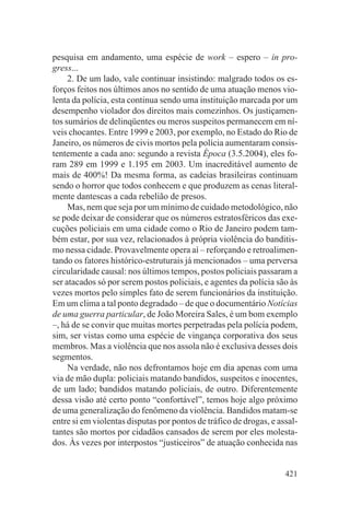 pesquisa em andamento, uma espécie de work – espero – in pro-
gress...
     2. De um lado, vale continuar insistindo: malgrado todos os es-
forços feitos nos últimos anos no sentido de uma atuação menos vio-
lenta da polícia, esta continua sendo uma instituição marcada por um
desempenho violador dos direitos mais comezinhos. Os justiçamen-
tos sumários de delinqüentes ou meros suspeitos permanecem em ní-
veis chocantes. Entre 1999 e 2003, por exemplo, no Estado do Rio de
Janeiro, os números de civis mortos pela polícia aumentaram consis-
tentemente a cada ano: segundo a revista Época (3.5.2004), eles fo-
ram 289 em 1999 e 1.195 em 2003. Um inacreditável aumento de
mais de 400%! Da mesma forma, as cadeias brasileiras continuam
sendo o horror que todos conhecem e que produzem as cenas literal-
mente dantescas a cada rebelião de presos.
     Mas, nem que seja por um mínimo de cuidado metodológico, não
se pode deixar de considerar que os números estratosféricos das exe-
cuções policiais em uma cidade como o Rio de Janeiro podem tam-
bém estar, por sua vez, relacionados à própria violência do banditis-
mo nessa cidade. Provavelmente opera aí – reforçando e retroalimen-
tando os fatores histórico-estruturais já mencionados – uma perversa
circularidade causal: nos últimos tempos, postos policiais passaram a
ser atacados só por serem postos policiais, e agentes da polícia são às
vezes mortos pelo simples fato de serem funcionários da instituição.
Em um clima a tal ponto degradado – de que o documentário Notícias
de uma guerra particular, de João Moreira Sales, é um bom exemplo
–, há de se convir que muitas mortes perpetradas pela polícia podem,
sim, ser vistas como uma espécie de vingança corporativa dos seus
membros. Mas a violência que nos assola não é exclusiva desses dois
segmentos.
     Na verdade, não nos defrontamos hoje em dia apenas com uma
via de mão dupla: policiais matando bandidos, suspeitos e inocentes,
de um lado; bandidos matando policiais, de outro. Diferentemente
dessa visão até certo ponto “confortável”, temos hoje algo próximo
de uma generalização do fenômeno da violência. Bandidos matam-se
entre si em violentas disputas por pontos de tráfico de drogas, e assal-
tantes são mortos por cidadãos cansados de serem por eles molesta-
dos. Às vezes por interpostos “justiceiros” de atuação conhecida nas


                                                                    421
 