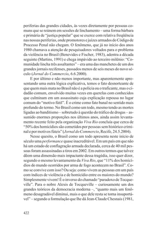 periferias das grandes cidades, às vezes diretamente por pessoas co-
muns que se reúnem em sessões de linchamento – uma forma bárbara
e primária de “justiça popular” que se exerce com relativa freqüência
nas nossas periferias, onde promotores e juízes armados do Código de
Processo Penal não chegam. O fenômeno, que já no início dos anos
1980 chamava a atenção de pesquisadores voltados para o problema
da violência no Brasil (Benevides e Fischer, 1983), adentra a década
seguinte (Martins, 1991) e chega impávido ao terceiro milênio: “Co-
munidade lincha três assaltantes” – era uma das manchetes de um dos
grandes jornais recifenses, passados menos de seis meses do novo sé-
culo (Jornal do Commercio, 6.6.2000).
     E por último e não menos importante, mas aparentemente apre-
sentando uma outra lógica explicativa, temos o fato desnorteante de
que quem mais mata no Brasil não é a polícia ou o traficante, mas o ci-
dadão comum, envolvido muitas vezes em querelas com conhecidos
que culminam em um assassinato cuja explicação repousa no lugar
comum do “motivo fútil”. É o crime como fato banal no sentido mais
profundo do termo. No Brasil como um todo, mesmo tendo as mortes
ligadas ao banditismo – sobretudo à questão do tráfico de drogas – as-
sumido enormes proporções nos últimos anos, ainda assim levanta-
mento recente feito pela organização Viva Rio concluía que cerca de
“50% dos homicídios são cometidos por pessoas sem histórico crimi-
nal e por motivos fúteis” (Jornal do Commercio, Recife, 24.5.2004).
     Nesse quesito, o Brasil como um todo apresenta neste início de
século uma performance quase inacreditável. Em um país em que não
há um estado de conflagração armada declarada, cerca de 40 mil pes-
soas foram assassinadas a tiros em 2002. Em outros termos que talvez
dêem uma dimensão mais impactante dessa tragédia, isso quer dizer,
segundo o mesmo levantamento da Viva Rio, que “11% dos homicí-
dios do mundo ocorridos por arma de fogo acontecem no Brasil”. Co-
mo se convive com isso? Ou seja: como vivem as pessoas em um país
com índices de violência e de homicídio entre os maiores do mundo?
Simplesmente vivem! É o inverso do chamado “paradoxo de Tocque-
ville”. Para o nobre Alexis de Tocqueville – curiosamente um dos
grandes teóricos da democracia moderna –, “quanto mais um fenô-
meno desagradável diminui, mais o que dele resta se torna insuportá-
vel” – segundo a formulação que lhe dá Jean-Claude Chesnais (1981,


422
 