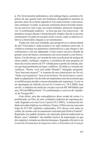 p. 18). Inversamente poderíamos, com análoga lógica, sustentar a hi-
pótese de que quanto mais um fenômeno desagradável aumenta ou
persiste, mais ele se torna suportável. Em outros termos: como preci-
sam continuar vivendo, as pessoas terminam desenvolvendo manei-
ras de conviver com o que, em outras latitudes, pareceria insuportá-
vel. A confirmação empírica – se bem que por vias transversas – do
paradoxo tocquevilleano é fornecida pelo simples fato de as pessoas
continuarem vivendo em um país como o nosso, onde os números re-
lativos a homicídios chegam a ser estonteantes.
     Tendo em vista essa realidade, que perspectivas se abrem diante
de nós? Uma delas é: nada acontece; ou: tudo continua como está. A
violência continua nos patamares estratosféricos a que chegou e nós
continuamos a ela nos adaptando. Como somos um povo dotado de
grande senso de humor, terminamos até exorcizando-a com brinca-
deiras. Um dia desses, na varanda de uma casa de praia de amigos de
classe média, verifiquei, surpreso, a existência de uma pequena câ-
mera de circuito interno de TV voltada para o portão de entrada, des-
sas que hoje proliferam em lojas e edifícios. Só faltava a irritante ad-
vertência: “Sorria, você está sendo filmado!” Intrigado, perguntei:
“Isso funciona mesmo?” A resposta do meu interlocutor me fez rir:
“Nada, isso é genérico.” Isso no nível micro. No nível macro, a socie-
dade se adapta pelo viés de todo um importante setor da economia que
se mobiliza para atender a nossas demandas por segurança. A crer-se
na reportagem já referida (Jornal do Commercio, 24.5.2004), hoje
em dia “a indústria do medo faz circular cerca de R$ 100 bilhões por
ano, 10% do PIB brasileiro”. É a confirmação a contrario do “parado-
xo de Tocqueville”...
     Com efeito, uma das conseqüências desse estado de coisas é a
proliferação, no País, de uma verdadeira indústria da segurança pri-
vada. Segundo a revista Carta Capital (19.2.2003), “o número de sol-
dados privados triplicou nos últimos 10 anos. O País tem nas ruas uma
tropa de 913.269 vigilantes cadastrados, 21% desses com arma no
coldre, de acordo com levantamento realizado pela Polícia Federal”.
Repetindo um padrão histórico da repressão policial tradicional no
Brasil, esses “soldados” são também motivo de inquietação no que
diz respeito à violação aos direitos humanos. Segundo o Relatório da
Comissão Parlamentar de Inquérito sobre o Extermínio de Crianças


                                                                    423
 