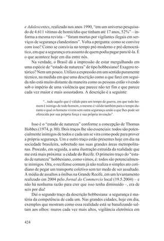 e Adolescentes, realizado nos anos 1990, “em um universo pesquisa-
do de 4.611 vítimas de homicídio que tinham até 17 anos, 52%” – in-
forma a mesma revista – “foram mortas por vigilantes ilegais em ser-
viços de segurança clandestinos”. Volta a pergunta: como se convive
com isso? Como se convivia no tempo pré-moderno e pré-democrá-
tico, em que a segurança era assunto de quem podia pagar para tê-la. É
o que acontece hoje em dia entre nós.
     Na verdade, o Brasil dá a impressão de estar mergulhando em
uma espécie de “estado de natureza” de tipo hobbesiano! Exagero re-
tórico? Nem um pouco. Utilizo a expressão em um sentido puramente
técnico, na medida em que uma descrição como a que farei em segui-
da não está muito distante da maneira como as pessoas estão vivendo
sob o império de uma violência que parece não ter fim e que parece
cada vez maior e mais assustadora. A descrição é a seguinte:

            “...tudo aquilo que é válido para um tempo de guerra, em que todo ho-
       mem é inimigo de todo homem, o mesmo é válido também para o tempo du-
       rante o qual os homens vivem sem outra segurança senão a que lhes pode ser
       oferecida por sua própria força e sua própria invenção”.

     Isso é o “estado de natureza” conforme a concepção de Thomas
Hobbes (1974, p. 80). Dois traços lhe são essenciais: todos são poten-
cialmente inimigos de todos e cada um se vira como pode para prover
a própria segurança. Um e outro traço estão presentes hoje em dia na
sociedade brasileira, sobretudo nas suas grandes áreas metropolita-
nas. Procedo, em seguida, a uma ilustração extraída da realidade que
me está mais próxima: a cidade do Recife. O primeiro traço do “esta-
do de natureza” hobbesiano, como vimos, é: todos são potencialmen-
te inimigos. Ora, o recifense comum já não realiza o simples ato coti-
diano de pegar um transporte coletivo sem ter medo de ser assaltado.
A média de assaltos a ônibus na Grande Recife, em um levantamento
realizado em 2004 pelo Jornal do Commercio local (19.5.2004) – e
não há nenhuma razão para crer que isso tenha diminuído –, era de
seis por dia!
     Daí o segundo traço da descrição hobbesiana: a segurança é ma-
téria da competência de cada um. Nas grandes cidades, hoje em dia,
exemplos que mostram como essa realidade está se banalizando sal-
tam aos olhos: muros cada vez mais altos, vigilância eletrônica em

424
 
