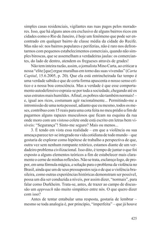 simples casas residenciais, vigilantes nas ruas pagos pelos morado-
res. Isso, que há alguns anos era exclusivo de alguns bairros ricos em
cidades como o Rio de Janeiro, é hoje um fenômeno que pode ser en-
contrado em qualquer bairro de classe média da cidade do Recife.
Mas não só: nos bairros populares e periferias, não é raro nos defron-
tarmos com pequenos estabelecimentos comerciais, quando não sim-
ples biroscas, que se assemelham a verdadeiras jaulas: os comercian-
tes, do lado de dentro, atendem os fregueses através de grades!
     Não tem inteira razão, assim, o jornalista Mino Carta, ao criticar a
nossa “elite [que] ergue muralhas em torno das suas vivendas” (Carta
Capital, 15.6.2005, p. 20). Que ela está entrincheirada faz tempo é
uma verdade sabida e que de certa forma apascenta o nosso senso crí-
tico e a nossa boa consciência. Mas a verdade é que esse comporta-
mento autodefensivo espraia-se por toda a sociedade, chegando até os
seus estratos mais humildes. Afinal, os pobres são também normais! –
e, igual aos ricos, costumam agir racionalmente... Permitindo-me a
intromissão de uma nota pessoal, adianto que eu mesmo, todos os me-
ses, contribuo com 15 reais para uma cota feita no meu prédio a fim de
pagarmos alguns rapazes musculosos que ficam na esquina da rua
onde moro com um vistoso colete onde está escrito em letras bem vi-
síveis: “Segurança”! Sinto-me seguro? Mais ou menos...
     3. É tendo em vista essa realidade – em que a violência ou sua
ameaça parece ter-se integrado na vida cotidiana de todo mundo – que
gostaria de explorar como hipótese de trabalho a perspectiva de que,
outra vez sem nenhum rompante retórico, estamos diante de um ver-
dadeiro problema civilizacional. Isso dito, é tempo de juntar o que foi
exposto a alguns elementos teóricos a fim de estabelecer mais clara-
mente o cerne de minhas reflexões. Não se trata, esclareço logo, de pro-
por, em uma fórmula mágica, a solução para o problema da violência no
Brasil, ainda que um de seus pressupostos seja o de que a violência bra-
sileira, como outras experiências históricas demonstram ser possível,
possa um dia ser conduzida a níveis, por assim dizer, “normais”, para
falar como Durkheim. Trata-se, antes, de trazer ao campo de discus-
são um approach não muito simpático entre nós. O que quero dizer
com isso?
     Antes de tentar entabular uma resposta, gostaria de lembrar –
mesmo se toda analogia é, por princípio, “imperfeita” – que já houve


                                                                     425
 