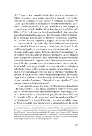 ção? Porque creio ser instrutivo ler atentamente e levar a sério uma hi-
pótese formulada – com outras intenções, é verdade – por Michel
Foucault no seu clássico Vigiar e punir. A hipótese é a seguinte: “As
‘Luzes’ que descobriram as liberdades inventaram também as disci-
plinas”, com isso querendo dizer que “as disciplinas reais e corporais
constituíram o subsolo das liberdades formais e jurídicas” (Foucault,
1986, p. 195). Na leitura que faço dessa formulação, isso quer dizer
que, subterraneamente ao gozo dos direitos civis e políticos, e tornan-
do-os possíveis, funcionaram os famosos “dispositivos disciplina-
res”, a saber: a escola, a fábrica, o hospital, o exército e as prisões.
     Foucault não diz, no fundo, algo diverso do que dizem os outros
autores citados. Em outros termos, a “sociedade disciplinar” de Mi-
chel Foucault pode ser considerada uma outra maneira de ver o que
Chesnais analisou em termos de “apaziguamento” da sociedade. Ou-
tra maneira na medida em que, enquanto este último vê esse processo
como algo positivo, Foucault, mais pela ironia do que propriamente
pela denúncia explícita – que ele, como fino escritor, reservava para a
sua militância –, promove uma das mais corrosivas críticas desse tipo
de sociedade, em cujo projeto ele via, essencialmente, a produção de
trabalhadores dóceis. Ora, insinua-se aqui um curioso paradoxo. Fou-
cault é, resolutamente, um crítico do que ele chama de “sociedade dis-
ciplinar”. E nós, no Brasil, somos leitores muito passivos de Foucault.
Logo, somos também críticos desse tipo de sociedade. Mas: e se foi
ela que permitiu a fruição das “liberdades formais e jurídicas”? – jus-
tamente isso que estamos buscando?...
     Não é a ocasião aqui de discutir os méritos da análise foucaldiana
– de resto, enormes –, mas apenas assinalar a hiper-reverência com
que ela costuma ser aceita e reproduzida entre nós. Reprodução acríti-
ca, no meu modo de ver, na medida em que, diferentemente da Europa
do Hemisfério Norte, não temos aqui uma “sociedade disciplinar” –
ou “apaziguada”, como quer Chesnais –, mas uma sociedade violen-
ta! Uma sociedade onde nunca houve a universalização da escola,
zões, mas por uma espécie de reconhecimento ao – que eu me lembre – único intelectual brasileiro
de peso a ter produzido uma crítica abrangente e sistemática da obra do filósofo francês, em
Michel Foucault – ou o niilismo de cátedra (Rio de Janeiro: Nova Fronteira, 1985). Indepen-
dentemente de concordarmos ou não com essa crítica, chama-me a atenção o fato de que as obje-
ções levantadas por Merquior – nem que seja para rejeitá-las – nunca são levadas em conta pela
abundante produção acadêmica nacional inspirada em Foucault.


                                                                                           427
 