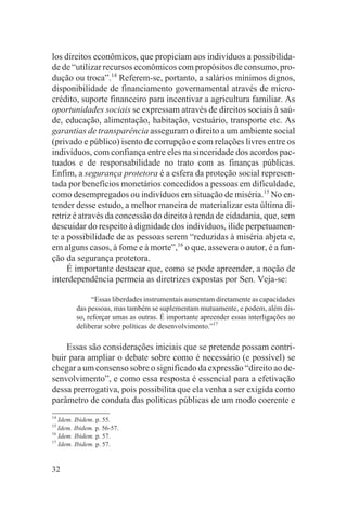 los direitos econômicos, que propiciam aos indivíduos a possibilida-
de de “utilizar recursos econômicos com propósitos de consumo, pro-
dução ou troca”.14 Referem-se, portanto, a salários mínimos dignos,
disponibilidade de financiamento governamental através de micro-
crédito, suporte financeiro para incentivar a agricultura familiar. As
oportunidades sociais se expressam através de direitos sociais à saú-
de, educação, alimentação, habitação, vestuário, transporte etc. As
garantias de transparência asseguram o direito a um ambiente social
(privado e público) isento de corrupção e com relações livres entre os
indivíduos, com confiança entre eles na sinceridade dos acordos pac-
tuados e de responsabilidade no trato com as finanças públicas.
Enfim, a segurança protetora é a esfera da proteção social represen-
tada por benefícios monetários concedidos a pessoas em dificuldade,
como desempregados ou indivíduos em situação de miséria.15 No en-
tender desse estudo, a melhor maneira de materializar esta última di-
retriz é através da concessão do direito à renda de cidadania, que, sem
descuidar do respeito à dignidade dos indivíduos, ilide perpetuamen-
te a possibilidade de as pessoas serem “reduzidas à miséria abjeta e,
em alguns casos, à fome e à morte”,16 o que, assevera o autor, é a fun-
ção da segurança protetora.
     É importante destacar que, como se pode apreender, a noção de
interdependência permeia as diretrizes expostas por Sen. Veja-se:

               “Essas liberdades instrumentais aumentam diretamente as capacidades
         das pessoas, mas também se suplementam mutuamente, e podem, além dis-
         so, reforçar umas as outras. É importante apreender essas interligações ao
         deliberar sobre políticas de desenvolvimento.”17

    Essas são considerações iniciais que se pretende possam contri-
buir para ampliar o debate sobre como é necessário (e possível) se
chegar a um consenso sobre o significado da expressão “direito ao de-
senvolvimento”, e como essa resposta é essencial para a efetivação
dessa prerrogativa, pois possibilita que ela venha a ser exigida como
parâmetro de conduta das políticas públicas de um modo coerente e
14
   Idem. Ibidem. p. 55.
15
   Idem. Ibidem. p. 56-57.
16
   Idem. Ibidem. p. 57.
17
   Idem. Ibidem. p. 57.


32
 