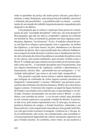 onde os aparelhos da justiça são muito pouco eficazes, para dizer o
mínimo, e onde, finalmente, uma imensa força de trabalho, miserável
e informal, não possibilitou – e possibilita cada vez menos – a consti-
tuição de um mundo do trabalho hegemonicamente enquadrado pelo
dispositivo da fábrica.
     Uma pergunta que se coloca é: ainda que fosse possível a consti-
tuição de uma “sociedade disciplinar” entre nós, ela seria desejável?
Boa pergunta, que não me atrevo a responder e apenas me contento
em formulá-la. Mas, ao formulá-la, permito-me fazer algumas consi-
derações, digamos, “revisionistas”. Ei-las. A tradição cultural da nos-
sa intelligentsia relegou a preocupação com a segurança, na melhor
das hipóteses, a um tema menor; na pior, abandonou-a ao discurso
truculento da direita. Daí a desconsideração das reflexões hobbesia-
nas a respeito do medo da morte violenta como o fundamento do Esta-
do; daí a absorção da crítica foucaldiana à sociedade disciplinar como
se ela valesse, sem muitas mediações, para um país violento como o
Brasil. É verdade que aqui estamos nos mexendo em um terreno aper-
tado como um fio... A sociedade disciplinar que Foucault pinta, com
seu séquito interminável de vigilância, controle e adestramento, é,
francamente, sinistra. Mas – permitindo-me um neologismo – a “so-
ciedade indisciplinar” que temos é, de outro lado, insuportável.
     Ora, projetar a questão nesses termos é adotar algumas posturas
que trafegam na contramão de certos lugares-comuns presentes no
imaginário “emancipador” e mesmo “libertário” que permeia o pen-
samento dos militantes dos direitos humanos. Refiro-me a dois desses
lugares comuns. O primeiro diz respeito ao papel da figura histórica
do Estado e sua relação com os direitos que se quer proteger e ver efe-
tivados. Estamos acostumados em um país como o Brasil – e, reco-
nheço, com carradas de razões – a ver no ente estatal, aqui abordado
na sua vertente repressiva, um grande violador de direitos. É preciso,
se não rever, pelo menos repensarmos isso. É certo que, na nossa ex-
periência histórica de sempre, o Estado brasileiro, sobretudo o seu
braço policial, é uma organização marcada por uma grande ineficiên-
cia e por perversões seculares (corrupção, violência etc.). Só que, fe-
liz ou infelizmente, não existe, em contraposição, uma sociedade ci-
vil necessariamente depositária de valores eticamente superiores aos
que o Estado encarna. Ao contrário, como vimos, na sua ausência a


428
 