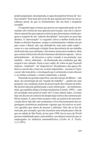 própria população, desamparada, é capaz de perpetrar formas de “jus-
tiça sumária” bem mais perversas do que aquelas previstas no seu ar-
cabouço penal, de que os linchamentos são um bom e eloqüente
exemplo.
     O segundo lugar-comum que precisa ser repensado pode ser for-
mulado sob a forma de uma aparente provocação, mas ela é a decor-
rência natural dos pressupostos teóricos que direcionam a minha pes-
quisa a respeito de um “subsolo disciplinar” necessário ao gozo dos
direitos. A “provocação” é a seguinte: talvez a melhor forma de de-
fender os direitos humanos, sempre e continuamente violados em um
país como o Brasil, não seja defendê-los com mais ardor ainda! –
como se a sua continuada violação fosse decorrência de um trabalho
ineficiente dos seus militantes. Em termos menos provocadores, diria
que a maior eficácia dos direitos humanos não decorre apenas – talvez
principalmente – de discursos e ações visando à sua proteção, mas
também – talvez sobretudo – da diminuição das condições que dão
origem à sua violação. Seria o caso, então, de voltar ao que Foucault
chamou – lembram? – de “dispositivos” disciplinares, dos quais a fá-
brica e a escola são, a meu ver, os mais importantes – mesmo se Vigiar
e punir não trata deles, e sim daquele que é certamente o mais obscuro
e, na minha avaliação, o menos importante, a prisão.
     Pensando na questão específica, mas tão crucial, da fábrica – vale
dizer, da constituição de um “mundo do trabalho” –, ponho-me uma
pergunta: nas condições atuais de precarização das relações de traba-
lho promovida pela globalização e pela robotização – um fenômeno,
aliás, que também atinge a Europa atualmente (Castels, 1995) –, uma
tal sociedade seria possível entre nós? Como sabem todos, vivemos
hoje em dia em um contexto de desprestígio teórico das estruturas pú-
blicas estatais. E, para o bem ou para o mal, na ausência de uma inter-
venção desse tipo não será certamente o livre funcionamento das en-
grenagens econômicas atualmente vigentes que irá resolver as terrí-
veis questões que temos de encarar e enfrentar. Não são as leis do
mercado, por exemplo, que irão encontrar uma solução para o fato de
que na cidade de São Paulo, já nos anos 1990, havia cerca de 50 mil
pessoas trabalhando para o narcotráfico, um número maior do que os
empregados na indústria automobilística (Folha de S. Paulo,
11.5.1997).


                                                                   429
 