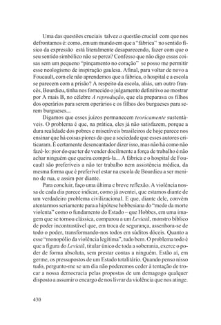 Uma das questões cruciais talvez a questão crucial com que nos
defrontamos é: como, em um mundo em que a “fábrica” no sentido fí-
sico da expressão está literalmente desaparecendo, fazer com que o
seu sentido simbólico não se perca? Confesso que não digo essas coi-
sas sem um pequeno “pinçamento no coração” se posso me permitir
esse neologismo de inspiração gaulesa. Afinal, para voltar de novo a
Foucault, com ele não aprendemos que a fábrica, o hospital e a escola
se parecem com a prisão? A respeito da escola, aliás, um outro fran-
cês, Bourdieu, tinha nos fornecido o julgamento definitivo ao mostrar
por A mais B, no célebre A reprodução, que ela preparava os filhos
dos operários para serem operários e os filhos dos burgueses para se-
rem burgueses...
     Digamos que esses juízos permanecem teoricamente sustentá-
veis. O problema é que, na prática, eles já não satisfazem, porque a
dura realidade dos pobres e miseráveis brasileiros de hoje parece nos
ensinar que há coisas piores do que a sociedade que esses autores cri-
ticaram. É certamente desencantador dizer isso, mas não há como não
fazê-lo: pior do que ter de vender docilmente a força de trabalho é não
achar ninguém que queira comprá-la... A fábrica e o hospital de Fou-
cault são preferíveis a não ter trabalho nem assistência médica, da
mesma forma que é preferível estar na escola de Bourdieu a ser meni-
no de rua, e assim por diante.
     Para concluir, faço uma última e breve reflexão. A violência nos-
sa de cada dia parece indicar, como já aventei, que estamos diante de
um verdadeiro problema civilizacional. E que, diante dele, convém
atentarmos seriamente para a hipótese hobbesiana do “medo da morte
violenta” como o fundamento do Estado – que Hobbes, em uma ima-
gem que se tornou clássica, comparou a um Leviatã, monstro bíblico
de poder incontrastável que, em troca de segurança, assenhora-se de
todo o poder, transformando-nos todos em súditos dóceis. Quanto a
esse “monopólio da violência legítima”, tudo bem. O problema todo é
que a figura do Leviatã, titular único de toda a soberania, exerce o po-
der de forma absoluta, sem prestar contas a ninguém. Estão aí, em
germe, os pressupostos de um Estado totalitário. Quando penso nisso
tudo, pergunto-me se um dia não poderemos ceder à tentação de tro-
car a nossa democracia pelas propostas de um demagogo qualquer
disposto a assumir o encargo de nos livrar da violência que nos atinge.


430
 