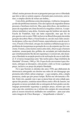 Afinal, muitas pessoas devem se perguntar para que serve a liberdade
que têm se não se sentem seguras o bastante para exercerem, sem te-
mor, o simples direito de tomar um ônibus...
     Com efeito, problemas como desemprego, violência e inseguran-
ça não são problemas menores. Eles são capazes de engendrar dramas
pessoais e familiares terríveis. Mas, para além disso, são também ca-
pazes de engendrar um clima favorável a tragédias coletivas. A expe-
riência totalitária é uma delas. Gostaria aqui de lembrar um autor da
Escola de Frankfurt, hoje um tanto esquecido, mas que foi no
pós-guerra e até os anos 1960, inclusive no Brasil (boa parte da minha
geração descobriu Marx e Freud lendo-o), um dos mais lidos ensaís-
tas da época: refiro-me a Erich Fromm, especialmente a um de seus li-
vros, O medo à liberdade, em que ele examina a influência que teve o
problema da insegurança na gestação do ovo da serpente que foi o na-
zismo. Fromm, como muitos outros antes dele, observa que o homem
moderno, emancipado dos grilhões da sociedade pré-individualista
que simultaneamente lhe davam segurança e o cerceavam, não alcan-
çou a liberdade na acepção positiva de realização do seu eu individu-
al. E vê nessa insegurança uma “das razões para a fuga totalitária da
liberdade” (Fromm, 1960, p. 10). O que ele diz em resumo é que o ho-
mem, entregue ao desespero, está pronto a dele se livrar a qualquer
preço, inclusive ao preço da própria liberdade.
     Foi o que fizeram os alemães dos anos 1930, que abdicaram da
democracia entregando seu destino nas mãos de um demagogo que
prometia ódio tribal e pleno emprego – e que cumpriu, aliás, a dupla
promessa, ainda que por pouco tempo. Refiro-me obviamente a Hi-
tler. Entre nós, quando vejo o que se passa hoje em uma cidade que,
apesar dos pesares, continua maravilhosa como o Rio de Janeiro, me
pergunto se nossa sociedade não se entregaria de bom grado a um de-
magogo prometendo segurança a qualquer preço, mesmo que esta
seja a paz dos cemitérios ou o inferno dos campos de concentração
para os nossos miseráveis atulhados nos semáforos – para usar uma
outra imagem de Chico Buarque –, “atrapalhando o trânsito”...




                                                                  431
 