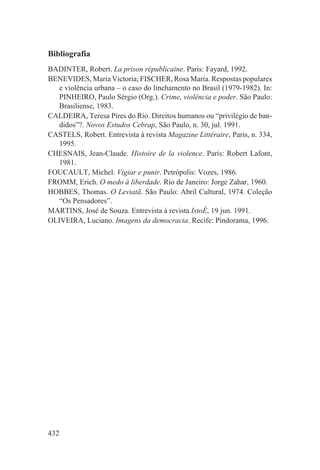 Bibliografia
BADINTER, Robert. La prison républicaine. Paris: Fayard, 1992.
BENEVIDES, Maria Victoria; FISCHER, Rosa Maria. Respostas populares
   e violência urbana – o caso do linchamento no Brasil (1979-1982). In:
   PINHEIRO, Paulo Sérgio (Org.). Crime, violência e poder. São Paulo:
   Brasiliense, 1983.
CALDEIRA, Teresa Pires do Rio. Direitos humanos ou “privilégio de ban-
   didos”?. Novos Estudos Cebrap, São Paulo, n. 30, jul. 1991.
CASTELS, Robert. Entrevista à revista Magazine Littéraire, Paris, n. 334,
   1995.
CHESNAIS, Jean-Claude. Histoire de la violence. Paris: Robert Lafont,
   1981.
FOUCAULT, Michel. Vigiar e punir. Petrópolis: Vozes, 1986.
FROMM, Erich. O medo à liberdade. Rio de Janeiro: Jorge Zahar, 1960.
HOBBES, Thomas. O Leviatã. São Paulo: Abril Cultural, 1974. Coleção
   “Os Pensadores”.
MARTINS, José de Souza. Entrevista à revista IstoÉ, 19 jun. 1991.
OLIVEIRA, Luciano. Imagens da democracia. Recife: Pindorama, 1996.




432
 