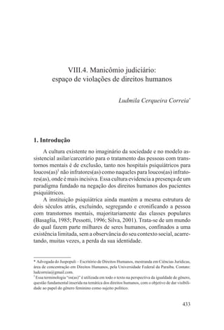 VIII.4. Manicômio judiciário:
           espaço de violações de direitos humanos

                                                   Ludmila Cerqueira Correia*




1. Introdução
     A cultura existente no imaginário da sociedade e no modelo as-
sistencial asilar/carcerário para o tratamento das pessoas com trans-
tornos mentais é de exclusão, tanto nos hospitais psiquiátricos para
loucos(as)1 não infratores(as) como naqueles para loucos(as) infrato-
res(as), onde é mais incisiva. Essa cultura evidencia a presença de um
paradigma fundado na negação dos direitos humanos dos pacientes
psiquiátricos.
     A instituição psiquiátrica ainda mantém a mesma estrutura de
dois séculos atrás, excluindo, segregando e cronificando a pessoa
com transtornos mentais, majoritariamente das classes populares
(Basaglia, 1985; Pessotti, 1996; Silva, 2001). Trata-se de um mundo
do qual fazem parte milhares de seres humanos, confinados a uma
existência limitada, sem a observância do seu contexto social, acarre-
tando, muitas vezes, a perda da sua identidade.


* Advogada do Juspopuli – Escritório de Direitos Humanos, mestranda em Ciências Jurídicas,
área de concentração em Direitos Humanos, pela Universidade Federal da Paraíba. Contato:
ludcorreia@gmail.com.
1
  Essa terminologia “os(as)” é utilizada em todo o texto na perspectiva da igualdade de gênero,
questão fundamental inserida na temática dos direitos humanos, com o objetivo de dar visibili-
dade ao papel do gênero feminino como sujeito político.


                                                                                          433
 