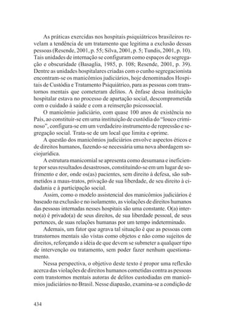 As práticas exercidas nos hospitais psiquiátricos brasileiros re-
velam a tendência de um tratamento que legitima a exclusão dessas
pessoas (Resende, 2001, p. 55; Silva, 2001, p. 5; Tundis, 2001, p. 10).
Tais unidades de internação se configuram como espaços de segrega-
ção e obscuridade (Basaglia, 1985, p. 108; Resende, 2001, p. 39).
Dentre as unidades hospitalares criadas com o cunho segregacionista
encontram-se os manicômios judiciários, hoje denominados Hospi-
tais de Custódia e Tratamento Psiquiátrico, para as pessoas com trans-
tornos mentais que cometeram delitos. A ênfase dessa instituição
hospitalar estava no processo de apartação social, descomprometida
com o cuidado à saúde e com a reinserção psicossocial.
     O manicômio judiciário, com quase 100 anos de existência no
País, ao constituir-se em uma instituição de custódia do “louco crimi-
noso”, configura-se em um verdadeiro instrumento de repressão e se-
gregação social. Trata-se de um local que limita e oprime.
     A questão dos manicômios judiciários envolve aspectos éticos e
de direitos humanos, fazendo-se necessária uma nova abordagem so-
ciojurídica.
     A estrutura manicomial se apresenta como desumana e ineficien-
te por seus resultados desastrosos, constituindo-se em um lugar de so-
frimento e dor, onde os(as) pacientes, sem direito à defesa, são sub-
metidos a maus-tratos, privação de sua liberdade, de seu direito à ci-
dadania e à participação social.
     Assim, como o modelo assistencial dos manicômios judiciários é
baseado na exclusão e no isolamento, as violações de direitos humanos
das pessoas internadas nesses hospitais são uma constante. O(a) inter-
no(a) é privado(a) de seus direitos, de sua liberdade pessoal, de seus
pertences, de suas relações humanas por um tempo indeterminado.
     Ademais, um fator que agrava tal situação é que as pessoas com
transtornos mentais são vistas como objetos e não como sujeitos de
direitos, reforçando a idéia de que devem se submeter a qualquer tipo
de intervenção ou tratamento, sem poder fazer nenhum questiona-
mento.
     Nessa perspectiva, o objetivo deste texto é propor uma reflexão
acerca das violações de direitos humanos cometidas contra as pessoas
com transtornos mentais autoras de delitos custodiadas em manicô-
mios judiciários no Brasil. Nesse diapasão, examina-se a condição de


434
 