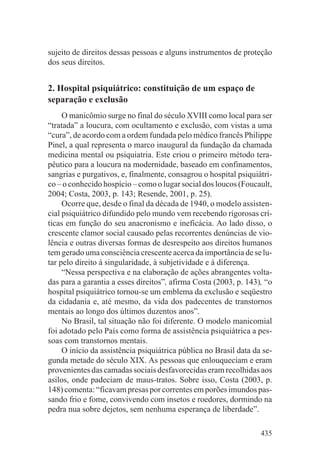 sujeito de direitos dessas pessoas e alguns instrumentos de proteção
dos seus direitos.


2. Hospital psiquiátrico: constituição de um espaço de
separação e exclusão
     O manicômio surge no final do século XVIII como local para ser
“tratada” a loucura, com ocultamento e exclusão, com vistas a uma
“cura”, de acordo com a ordem fundada pelo médico francês Philippe
Pinel, a qual representa o marco inaugural da fundação da chamada
medicina mental ou psiquiatria. Este criou o primeiro método tera-
pêutico para a loucura na modernidade, baseado em confinamentos,
sangrias e purgativos, e, finalmente, consagrou o hospital psiquiátri-
co – o conhecido hospício – como o lugar social dos loucos (Foucault,
2004; Costa, 2003, p. 143; Resende, 2001, p. 25).
     Ocorre que, desde o final da década de 1940, o modelo assisten-
cial psiquiátrico difundido pelo mundo vem recebendo rigorosas crí-
ticas em função do seu anacronismo e ineficácia. Ao lado disso, o
crescente clamor social causado pelas recorrentes denúncias de vio-
lência e outras diversas formas de desrespeito aos direitos humanos
tem gerado uma consciência crescente acerca da importância de se lu-
tar pelo direito à singularidade, à subjetividade e à diferença.
     “Nessa perspectiva e na elaboração de ações abrangentes volta-
das para a garantia a esses direitos”, afirma Costa (2003, p. 143), “o
hospital psiquiátrico tornou-se um emblema da exclusão e seqüestro
da cidadania e, até mesmo, da vida dos padecentes de transtornos
mentais ao longo dos últimos duzentos anos”.
     No Brasil, tal situação não foi diferente. O modelo manicomial
foi adotado pelo País como forma de assistência psiquiátrica a pes-
soas com transtornos mentais.
     O início da assistência psiquiátrica pública no Brasil data da se-
gunda metade do século XIX. As pessoas que enlouqueciam e eram
provenientes das camadas sociais desfavorecidas eram recolhidas aos
asilos, onde padeciam de maus-tratos. Sobre isso, Costa (2003, p.
148) comenta: “ficavam presas por correntes em porões imundos pas-
sando frio e fome, convivendo com insetos e roedores, dormindo na
pedra nua sobre dejetos, sem nenhuma esperança de liberdade”.

                                                                   435
 