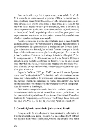 Sem muita diferença dos tempos atuais, a sociedade do século
XIX via no louco uma ameaça à segurança pública, e a maneira de li-
dar com ele era o recolhimento aos asilos. Cabe salientar que essa ati-
tude dirigida aos loucos, autorizada e legitimada pelo Estado por
meio de textos legais editados pelo imperador, tinha o objetivo de
oferecer proteção à sociedade, enquanto mantinha os(as) loucos(as)
reclusos(as). O Estado imperial, que deveria acolher, proteger e tratar
as pessoas com transtornos mentais, adotava como única medida a re-
clusão, visando a proteger a sociedade.
     Assim, a crescente pressão da população para o recolhimento
dos(as) alienados(as) “inoportunos(as)” a um lugar de isolamento e o
questionamento de alguns médicos e intelectuais em face das condi-
ções subumanas das instituições asilares fizeram com que o Estado
Imperial determinasse a construção de um lugar específico com o ob-
jetivo de tratá-los. Foi nesse contexto que foi criado o Hospício Pedro
II, inaugurado em 5.12.1852, na cidade do Rio de Janeiro. De forma
gradativa, esse modelo assistencial se desenvolveu e se ampliou em
todo o território nacional, consolidando e reproduzindo no solo brasi-
leiro o hospital psiquiátrico europeu como o espaço socialmente pos-
sível para a loucura.
     Segundo Goffman (2003, p. 170-171), o manicômio configura-se
como uma “instituição total”, “pois o internado vive todos os aspec-
tos de sua vida no edifício do hospital, em íntima companhia com ou-
tras pessoas igualmente separadas do mundo mais amplo”. E é nessa
instituição que as sociedades contemporâneas preservam suas preten-
sões de controle e dominação.
     Dentro dessa conjuntura estão inseridas, também, pessoas com
transtornos mentais que cometeram delitos, para as quais foram cria-
dos os manicômios judiciários, denominados Hospitais de Custódia e
Tratamento Psiquiátrico, conforme prevê o Código Penal brasileiro
nos seus arts. 96 e 97, e a Lei de Execução Penal no seu art. 99.


3. Constituição do manicômio judiciário no Brasil
    A segregação de seres humanos em manicômios judiciários no
Brasil é uma prática de quase 100 anos. Até a década de 1920, o Brasil
não possuía manicômios judiciários, vindo a implementá-los a partir


436
 
