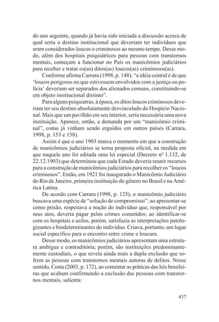 do ano seguinte, quando já havia sido iniciada a discussão acerca de
qual seria o destino institucional que deveriam ter indivíduos que
eram considerados loucos e criminosos ao mesmo tempo. Desse mo-
do, além dos hospitais psiquiátricos para pessoas com transtornos
mentais, começam a funcionar no País os manicômios judiciários
para receber e tratar os(as) ditos(as) loucos(as) criminosos(as).
     Conforme afirma Carrara (1998, p. 148), “a idéia central é de que
‘loucos perigosos ou que estivessem envolvidos com a justiça ou po-
lícia’ deveriam ser separados dos alienados comuns, constituindo-se
em objeto institucional distinto”.
     Para alguns psiquiatras, à época, os ditos loucos criminosos deve-
riam ter seu destino absolutamente desvinculado do Hospício Nacio-
nal. Mais que um pavilhão em seu interior, seria necessária uma nova
instituição. Aparece, então, a demanda por um “manicômio crimi-
nal”, como já vinham sendo erguidos em outros países (Carrara,
1998, p. 153 e 158).
     Assim é que o ano 1903 marca o momento em que a construção
de manicômios judiciários se torna proposta oficial, na medida em
que naquele ano foi editada uma lei especial (Decreto no 1.132, de
22.12.1903) que determinou que cada Estado deveria reunir recursos
para a construção de manicômios judiciários para recolher os “loucos
criminosos”. Então, em 1921 foi inaugurado o Manicômio Judiciário
do Rio de Janeiro, primeira instituição do gênero no Brasil e na Amé-
rica Latina.
     De acordo com Carrara (1998, p. 125), o manicômio judiciário
buscava uma espécie de “solução de compromisso”: ao apresentar-se
como prisão, respeitava a noção do indivíduo que, responsável por
seus atos, deveria pagar pelos crimes cometidos; ao identificar-se
com os hospitais e asilos, porém, satisfazia as interpretações patolo-
gizantes e biodeterminantes do indivíduo. Criava, portanto, um lugar
social específico para o encontro entre crime e loucura.
     Desse modo, os manicômios judiciários apresentam uma estrutu-
ra ambígua e contraditória; porém, são instituições predominante-
mente custodiais, o que revela ainda mais a dupla exclusão que so-
frem as pessoas com transtornos mentais autoras de delitos. Nesse
sentido, Costa (2003, p. 172), ao comentar as práticas das leis brasilei-
ras que acabam confirmando a exclusão das pessoas com transtor-
nos mentais, salienta:

                                                                     437
 