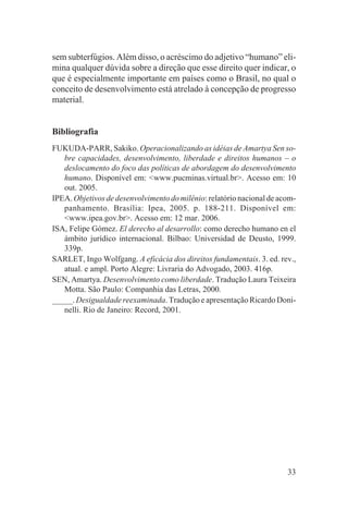 sem subterfúgios. Além disso, o acréscimo do adjetivo “humano” eli-
mina qualquer dúvida sobre a direção que esse direito quer indicar, o
que é especialmente importante em países como o Brasil, no qual o
conceito de desenvolvimento está atrelado à concepção de progresso
material.


Bibliografia
FUKUDA-PARR, Sakiko. Operacionalizando as idéias de Amartya Sen so-
   bre capacidades, desenvolvimento, liberdade e direitos humanos – o
   deslocamento do foco das políticas de abordagem do desenvolvimento
   humano. Disponível em: <www.pucminas.virtual.br>. Acesso em: 10
   out. 2005.
IPEA. Objetivos de desenvolvimento do milênio: relatório nacional de acom-
   panhamento. Brasília: Ipea, 2005. p. 188-211. Disponível em:
   <www.ipea.gov.br>. Acesso em: 12 mar. 2006.
ISA, Felipe Gómez. El derecho al desarrollo: como derecho humano en el
   ámbito jurídico internacional. Bilbao: Universidad de Deusto, 1999.
   339p.
SARLET, Ingo Wolfgang. A eficácia dos direitos fundamentais. 3. ed. rev.,
   atual. e ampl. Porto Alegre: Livraria do Advogado, 2003. 416p.
SEN, Amartya. Desenvolvimento como liberdade. Tradução Laura Teixeira
   Motta. São Paulo: Companhia das Letras, 2000.
_____. Desigualdade reexaminada. Tradução e apresentação Ricardo Doni-
   nelli. Rio de Janeiro: Record, 2001.




                                                                       33
 
