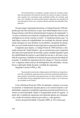 “Se tal não bastasse a completar o quadro crônico de exclusão e aban-
       dono dos portadores de transtorno mental, tal contexto se agrava sobrema-
       neira quando estes acumulam outra qualidade jurídica de exclusão, qual
       seja: a de violadores da ordem jurídico-penal e ingressam nos meandros da
       execução penal. Neste caso, os poucos direitos que lhes são atribuídos desa-
       parecem.”

    No que tange à legislação brasileira, o Código Penal de 1890 dis-
punha que não são criminosos os que “por imbecilidade nativa ou en-
fraquecimento senil forem absolutamente incapazes de imputação” e
“os que se acharem em estado de completa privação dos sentidos e da
inteligência no ato de cometer o crime”. E ainda preceituava que “os
indivíduos isentos de culpabilidade em resultado de afecção mental
serão entregues às suas famílias ou recolhidos a hospitais de aliena-
dos, se o seu estado mental assim exigir para a segurança do público”.
    Cinqüenta anos depois, o Código Penal de 1940 instituiu o cha-
mado sistema do “duplo binário”, que se caracterizava por comportar
dois tipos de reação penal: de um lado, a pena, medida segundo o grau
de culpabilidade do sujeito e a gravidade de seu ato; e, de outro, a me-
dida de segurança, fundada na avaliação do grau de periculosidade do
acusado. A medida de segurança deveria atingir os “loucos crimino-
sos” e algumas outras classes de delinqüentes não alienados. Assim,
havia a aplicação dupla de pena e medida de segurança.
    Segundo Carrara (1998, p. 48):

             “Incorporada à maioria dos códigos penais do Ocidente ao longo do sé-
       culo XX, a medida-de-segurança esteve na base da estruturação legal dos re-
       gimes políticos autoritários, pois permitia que, em várias situações, os direi-
       tos individuais fossem suprimidos frente ao que se julgava ser os interesses
       da sociedade ou do Estado.”

    Com a Reforma Penal de 1984, foi adotado o sistema vicariante
ou monista: o fundamento da pena passa a ser exclusivamente a cul-
pabilidade, enquanto a medida de segurança encontra justificativa so-
mente na periculosidade aliada à incapacidade penal do agente. A
partir daí, a medida de segurança será aplicada apenas aos inimputá-
veis, tendo tal instituto natureza preventiva, e não punitiva.
    Acerca da periculosidade, Foucault (2003, p. 85) coloca que



438
 