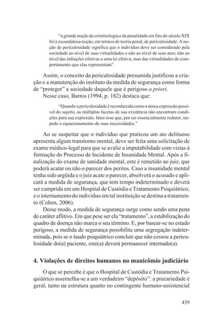“a grande noção da criminologia e da penalidade em fins do século XIX
       foi a escandalosa noção, em termos de teoria penal, de periculosidade. A no-
       ção de periculosidade significa que o indivíduo deve ser considerado pela
       sociedade ao nível de suas virtualidades e não ao nível de seus atos; não ao
       nível das infrações efetivas a uma lei efetiva, mas das virtualidades de com-
       portamento que elas representam”.

    Assim, o conceito da periculosidade presumida justificou a cria-
ção e a manutenção do instituto da medida de segurança como forma
de “proteger” a sociedade daquele que é perigoso a priori.
    Nesse caso, Barros (1994, p. 182) destaca que:
            “Quando a periculosidade é reconhecida como a única expressão possí-
       vel do sujeito, as múltiplas facetas de sua existência não encontram condi-
       ções para sua expressão, fator esse que, por ser essencialmente redutor, im-
       pede o equacionamento de suas necessidades.”

     Ao se suspeitar que o indivíduo que praticou um ato delituoso
apresenta algum transtorno mental, deve ser feita uma solicitação de
exame médico-legal para que se avalie a imputabilidade com vistas à
formação do Processo de Incidente de Insanidade Mental. Após a fi-
nalização do exame de sanidade mental, este é remetido ao juiz, que
poderá acatar ou não o parecer dos peritos. Caso a insanidade mental
tenha sido argüida e o juiz acate o parecer, absolverá o acusado e apli-
cará a medida de segurança, que tem tempo indeterminado e deverá
ser cumprida em um Hospital de Custódia e Tratamento Psiquiátrico,
e o internamento do indivíduo em tal instituição se destina a tratamen-
to (Cohen, 2006).
     Desse modo, a medida de segurança surge como sendo uma pena
de caráter aflitivo. Em que pese ser ela “tratamento”, a estabilização do
quadro de doença não marca o seu término. E, por basear-se no estado
perigoso, a medida de segurança possibilita uma segregação indeter-
minada, pois se o laudo psiquiátrico concluir que não cessou a pericu-
losidade do(a) paciente, este(a) deverá permanecer internado(a).


4. Violações de direitos humanos no manicômio judiciário
    O que se percebe é que o Hospital de Custódia e Tratamento Psi-
quiátrico assemelha-se a um verdadeiro “depósito”: a precariedade é
geral, tanto na estrutura quanto no contingente humano-assistencial

                                                                               439
 