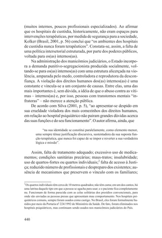 (muitos internos, poucos profissionais especializados). Ao afirmar
que os hospitais de custódia, historicamente, não eram espaços para
intervenções terapêuticas, por medida de segurança para a sociedade,
Kolker (Brasil, 2001, p. 56) conclui que “os ambientes dos hospitais
de custódia nunca foram terapêuticos”. Constata-se, assim, a falta de
uma política intersetorial estruturada, por parte dos poderes públicos,
voltada para os(as) internos(as).
    Na administração dos manicômios judiciários, o Estado incorpo-
ra a demanda punitivo-segregacionista produzida socialmente, vol-
tando-se para os(as) internos(as) com uma estrutura alicerçada na vio-
lência, amparada pelo medo, controladora e reprodutora da descon-
fiança. A violação dos direitos humanos dos(as) internos(as) é uma
constante e vincula-se a um conjunto de causas. Entre elas, uma das
mais importantes é, sem dúvida, a idéia de que o abuso contra as víti-
mas – internos(as) e, por isso, pessoas com transtornos mentais “in-
fratoras” – não merece a atenção pública.
    De acordo com Silva (2001, p. 5), “ao apresentar-se despido em
sua crueldade violadora dos mais comezinhos dos direitos humanos,
em relação ao hospital psiquiátrico não pairam grandes dúvidas acerca
das suas funções e do seu funcionamento”. O autor afirma, ainda, que

              “na sua identidade se constitui paralelamente, como elemento menor,
         uma sempre tênue justificação discursiva, sustentadora da sua suposta fun-
         ção terapêutica, que nunca foi capaz de se impor e reverter a sua verdadeira
         lógica e missão”.

     Assim, falta de tratamento adequado; excessivo uso de medica-
mentos; condições sanitárias precárias; maus-tratos; insalubridade;
uso de quartos-fortes ou quartos individuais;2 falta de acesso à Justi-
ça; reduzido número de profissionais e despreparo dos existentes; au-
sência de mecanismos que preservem o vínculo com os familiares;

2
 Os quartos individuais têm cerca de 10 metros quadrados; não têm cama; em um dos cantos, há
uma latrina daquele tipo em que a pessoa se agacha para usar; e o paciente fica completamente
nu. Funcionam de forma parecida com as celas solitárias dos presídios convencionais, para
onde são enviadas as pessoas presas que apresentam mau comportamento. Nos hospitais psi-
quiátricos comuns, sempre foram usados como castigo. No Brasil, eles foram formalmente ba-
nidos por meio da Portaria no 224/1992 do Ministério da Saúde. De fato, foram eliminados nos
hospitais psiquiátricos, mas continuam sendo usados nos manicômios judiciários do País.


440
 