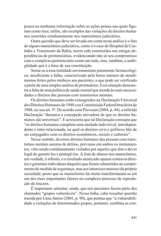 pouca ou nenhuma informação sobre as ações penais nas quais figu-
ram como réus; enfim, são exemplos das violações de direitos huma-
nos ocorridas cotidianamente nos manicômios judiciários.
     Outra questão que deve ser levada em conta nesta análise é o fato
de alguns manicômios judiciários, como é o caso do Hospital de Cus-
tódia e Tratamento da Bahia, terem sido construídos nas antigas de-
pendências de penitenciárias, evidenciando não só seu compromisso
com o complexo penitenciário como um todo, mas, também, a ambi-
güidade que é a base de sua constituição.
     Soma-se a essa realidade um tratamento puramente farmacológi-
co, insuficiente e falho, caracterizado pelo baixo número de atendi-
mentos feitos pelos médicos aos pacientes, o que pode ser verificado
a partir de uma simples análise de prontuários. Essa situação demons-
tra a falta de uma política de saúde mental que atenda às reais necessi-
dades e direitos das pessoas com transtornos mentais.
     Os direitos humanos estão consagrados na Declaração Universal
dos Direitos Humanos de 1948 e na Constituição Federal brasileira de
1988, no seu art. 5o. De acordo com Piovesan (2004, p. 44), a referida
Declaração “demarca a concepção inovadora de que os direitos hu-
manos são universais”. E acrescenta que tal Declaração consagra que
“os direitos humanos compõem uma unidade indivisível, interdepen-
dente e inter-relacionada, na qual os direitos civis e políticos hão de
ser conjugados com os direitos econômicos, sociais e culturais”.
     Nesse sentido, diversos direitos humanos das pessoas com trans-
tornos mentais autoras de delitos, previstos em ambos os instrumen-
tos, vêm sendo cotidianamente violados por aqueles que têm o dever
legal de garanti-los e protegê-los. A lista de abusos nos manicômios,
em verdade, é infinita, e o resultado atenta não apenas contra os direi-
tos e garantias individuais daqueles que foram submetidos ao cumpri-
mento de medida de segurança, mas aos interesses maiores da própria
sociedade, posto que os manicômios há muito transformaram-se em
um dos mais importantes fatores no complexo processo de reprodu-
ção da loucura.
     É importante salientar, ainda, que tais pacientes fazem parte dos
chamados “grupos vulneráveis”. Nessa linha, cabe ressaltar questão
trazida por Lima Júnior (2001, p. 90), que pontua que “a vulnerabili-
dade a violações de determinados grupos, portanto, combina as con-


                                                                    441
 